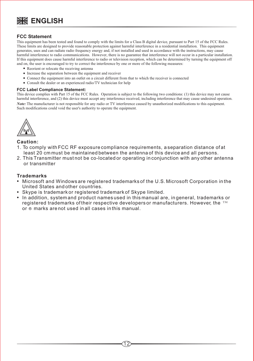 12FCC StatementThis equipment has been tested and found to comply with the limits for a Class B digital device, pursuant to Part 15 of the FCC Rules.  These limits are designed to provide reasonable protection against harmful interference in a residential installation.  This equipment generates, uses and can radiate radio frequency energy and, if not installed and used in accordance with the instructions, may cause harmful interference to radio communications.  However, there is no guarantee that interference will not occur in a particular installation.  If this equipment does cause harmful interference to radio or television reception, which can be determined by turning the equipment off and on, the user is encouraged to try to correct the interference by one or more of the following measures:Reorient or relocate the receiving antennaIncrease the separation between the equipment and receiverConnect the equipment into an outlet on a circuit different from that to which the receiver is connectedConsult the dealer or an experienced radio/TV technician for helpFCC Label Compliance Statement:This device complies with Part 15 of the FCC Rules.  Operation is subject to the following two conditions: (1) this device may not cause harmful interference, and (2) this device must accept any interference received, including interference that may cause undesired operation.Note: The manufacturer is not responsible for any radio or TV interference caused by unauthorized modifications to this equipment.  Such modifications could void the user&apos;s authority to operate the equipment.Trademarks    Microsoft and Windows are registered trademarks of the U.S. Microsoft Corporation in the     United States and other countries.    Skype is trademark or registered trademark of Skype limited.    In addition, system and product names used in this manual are, in general, trademarks or     registered trademarks of their respective developers or manufacturers. However, the       or     marks are not used in all cases in this manual.ENGLISHRTMCaution:1. To comply with FCC RF exposure compliance requirements, a separation distance of at      least 20 cm must be maintained between the antenna of this device and all persons.2. This Transmitter must not be co-located or operating in conjunction with any other antenna      or transmitter 