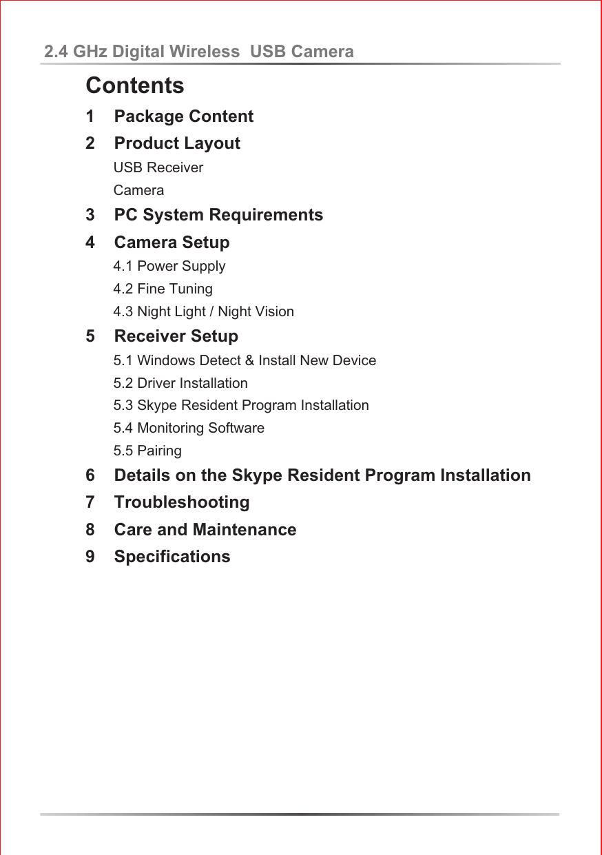 Contents1    Package Content2    Product Layout       USB Receiver       Camera3    PC System Requirements4    Camera Setup       4.1 Power Supply       4.2 Fine Tuning       4.3 Night Light / Night Vision5    Receiver Setup        5.1 Windows Detect &amp; Install New Device       5.2 Driver Installation       5.3 Skype Resident Program Installation       5.4 Monitoring Software       5.5 Pairing  6    Details on the Skype Resident Program Installation7    Troubleshooting8    Care and Maintenance9    Specifications2.4 GHz Digital Wireless  USB Camera