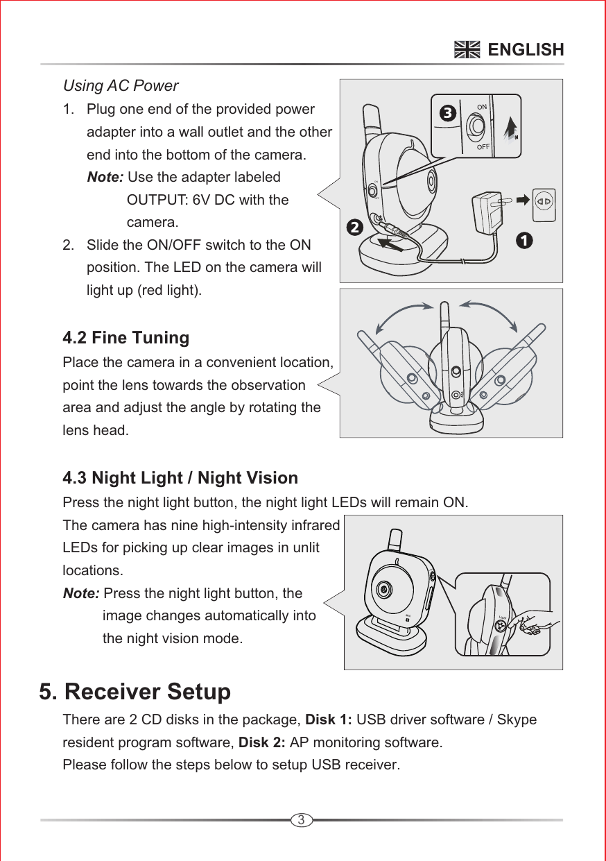 3ONOFF 213      Using AC Power     1.   Plug one end of the provided power             adapter into a wall outlet and the other             end into the bottom of the camera.            Note: Use the adapter labeled                       OUTPUT: 6V DC with the                       camera.        2.   Slide the ON/OFF switch to the ON             position. The LED on the camera will             light up (red light).      4.2 Fine Tuning      Place the camera in a convenient location,       point the lens towards the observation       area and adjust the angle by rotating the       lens head.      4.3 Night Light / Night Vision      Press the night light button, the night light LEDs will remain ON.       The camera has nine high-intensity infrared       LEDs for picking up clear images in unlit       locations.      Note: Press the night light button, the                 image changes automatically into                 the night vision mode.5. Receiver Setup      There are 2 CD disks in the package, Disk 1: USB driver software / Skype       resident program software, Disk 2: AP monitoring software.      Please follow the steps below to setup USB receiver.LightMICLightENGLISH