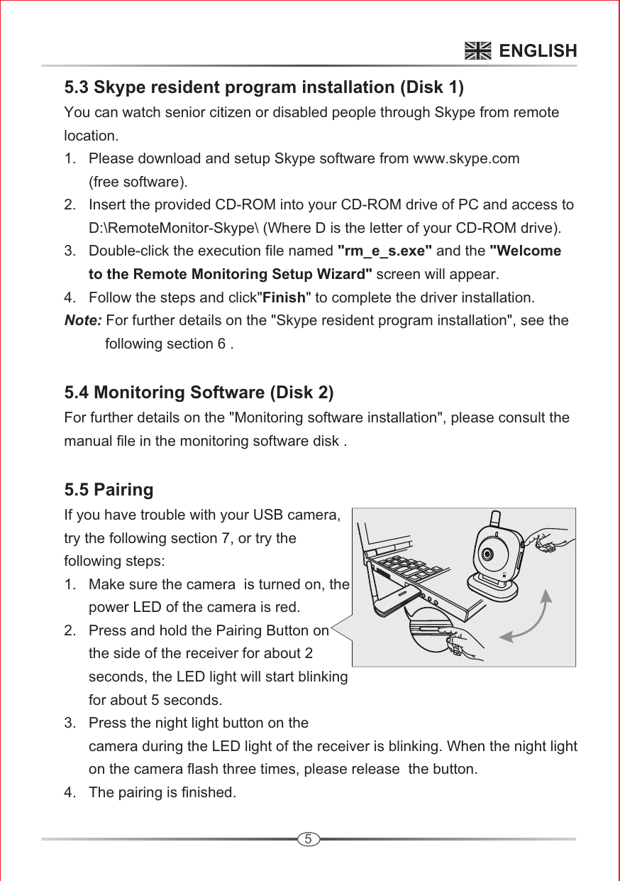 5      5.3 Skype resident program installation (Disk 1)      You can watch senior citizen or disabled people through Skype from remote      location.      1.   Please download and setup Skype software from www.skype.com             (free software).      2.   Insert the provided CD-ROM into your CD-ROM drive of PC and access to             D:\RemoteMonitor-Skype\ (Where D is the letter of your CD-ROM drive).       3.   Double-click the execution file named &quot;rm_e_s.exe&quot; and the &quot;Welcome             to the Remote Monitoring Setup Wizard&quot; screen will appear.      4.   Follow the steps and click&quot;Finish&quot; to complete the driver installation.      Note: For further details on the &quot;Skype resident program installation&quot;, see the                following section 6 . 5.4 Monitoring Software (Disk 2)      For further details on the &quot;Monitoring software installation&quot;, please consult the      manual file in the monitoring software disk .        5.5 Pairing     If you have trouble with your USB camera,      try the following section 7, or try the       following steps:           1.   Make sure the camera  is turned on, the             power LED of the camera is red.      2.   Press and hold the Pairing Button on             the side of the receiver for about 2            seconds, the LED light will start blinking             for about 5 seconds.       3.   Press the night light button on the             camera during the LED light of the receiver is blinking. When the night light             on the camera flash three times, please release  the button.      4.   The pairing is finished.             ENGLISHMICLight