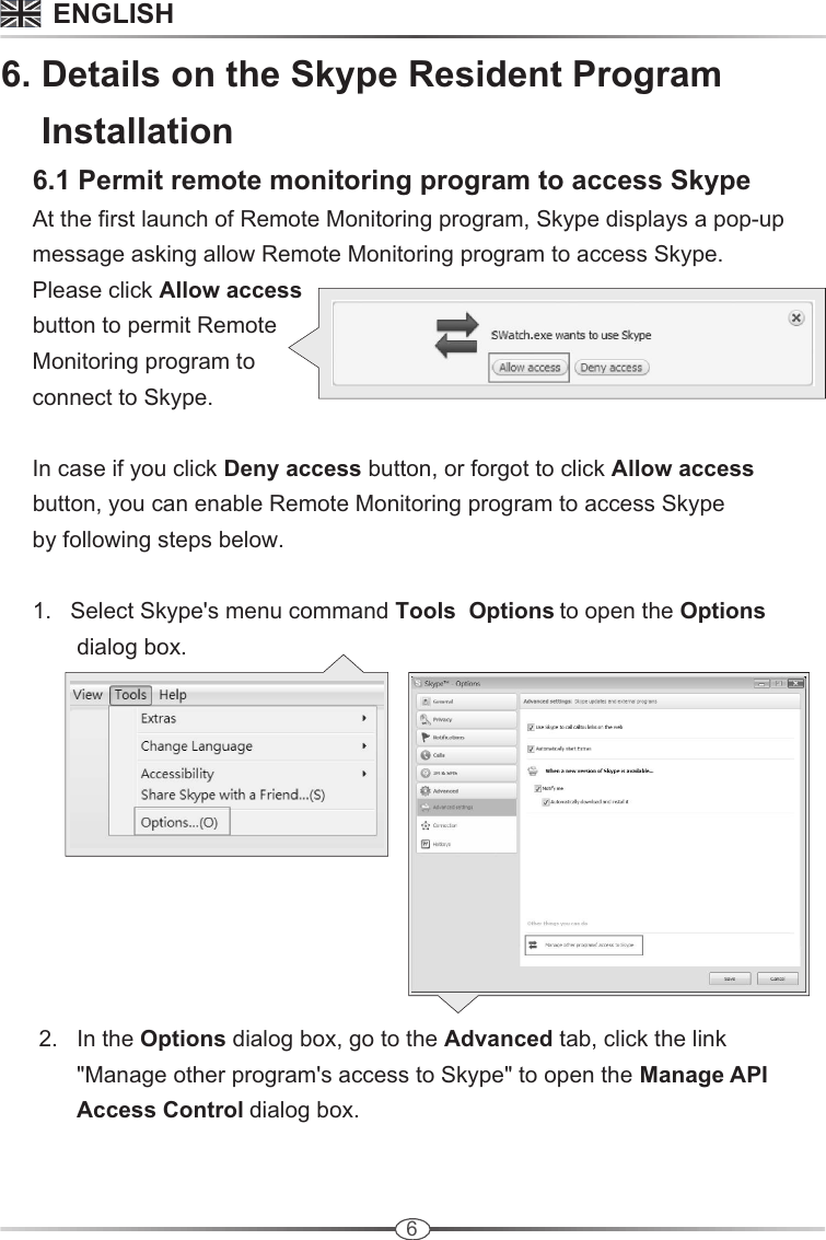 66. Details on the Skype Resident Program    Installation     6.1 Permit remote monitoring program to access Skype     At the first launch of Remote Monitoring program, Skype displays a pop-up      message asking allow Remote Monitoring program to access Skype.      Please click Allow access     button to permit Remote      Monitoring program to      connect to Skype.     In case if you click Deny access button, or forgot to click Allow access     button, you can enable Remote Monitoring program to access Skype      by following steps below.       1.   Select Skype&apos;s menu command Tools  Options to open the Options             dialog box.       2.   In the Options dialog box, go to the Advanced tab, click the link             &quot;Manage other program&apos;s access to Skype&quot; to open the Manage API             Access Control dialog box. ENGLISH