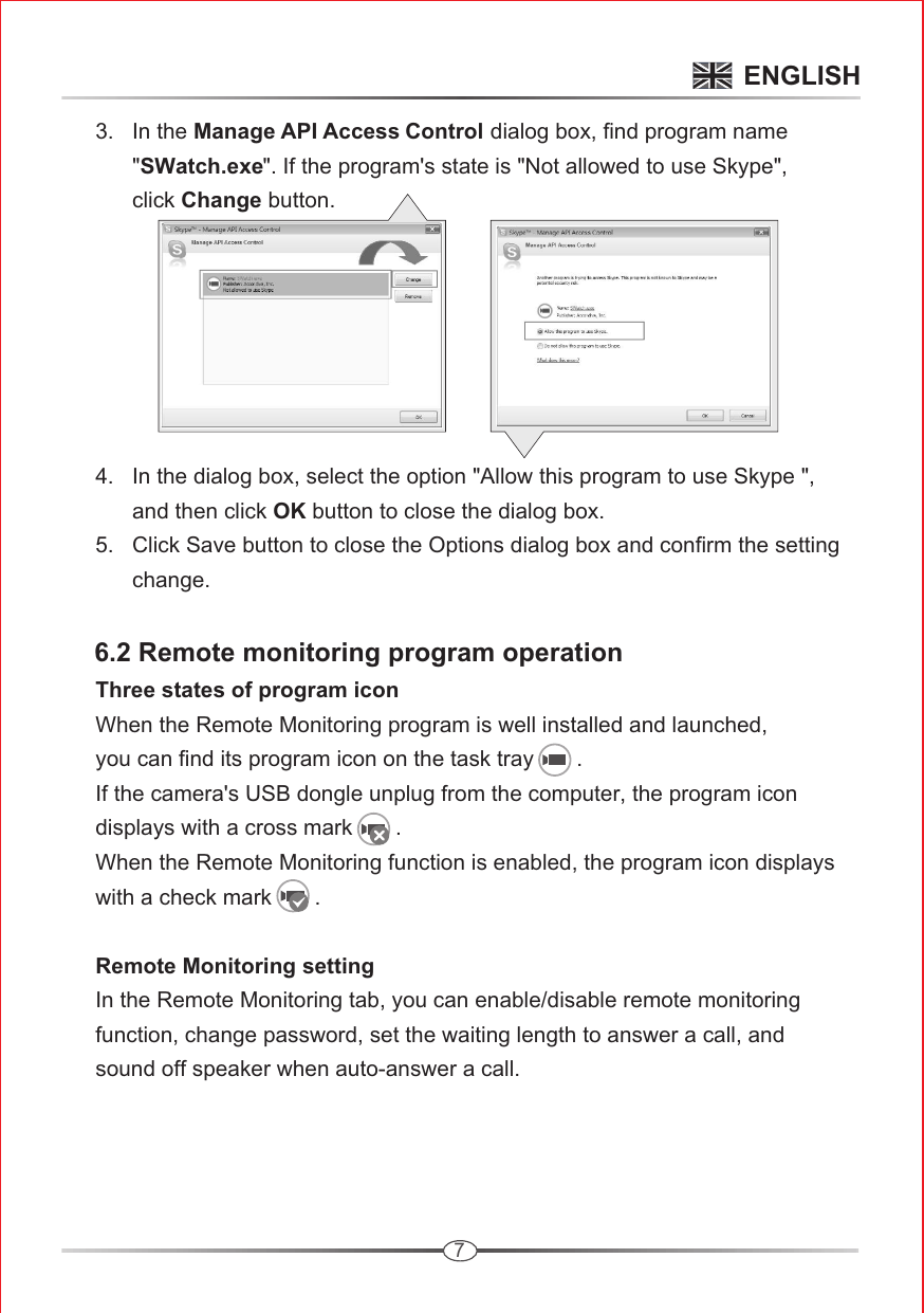 7      3.   In the Manage API Access Control dialog box, find program name            &quot;SWatch.exe&quot;. If the program&apos;s state is &quot;Not allowed to use Skype&quot;,             click Change button.       4.   In the dialog box, select the option &quot;Allow this program to use Skype &quot;,             and then click OK button to close the dialog box.      5.   Click Save button to close the Options dialog box and confirm the setting             change.     6.2 Remote monitoring program operation          Three states of program icon      When the Remote Monitoring program is well installed and launched,       you can find its program icon on the task tray       .       If the camera&apos;s USB dongle unplug from the computer, the program icon       displays with a cross mark       .       When the Remote Monitoring function is enabled, the program icon displays       with a check mark       .       Remote Monitoring setting      In the Remote Monitoring tab, you can enable/disable remote monitoring       function, change password, set the waiting length to answer a call, and       sound off speaker when auto-answer a call.ENGLISH