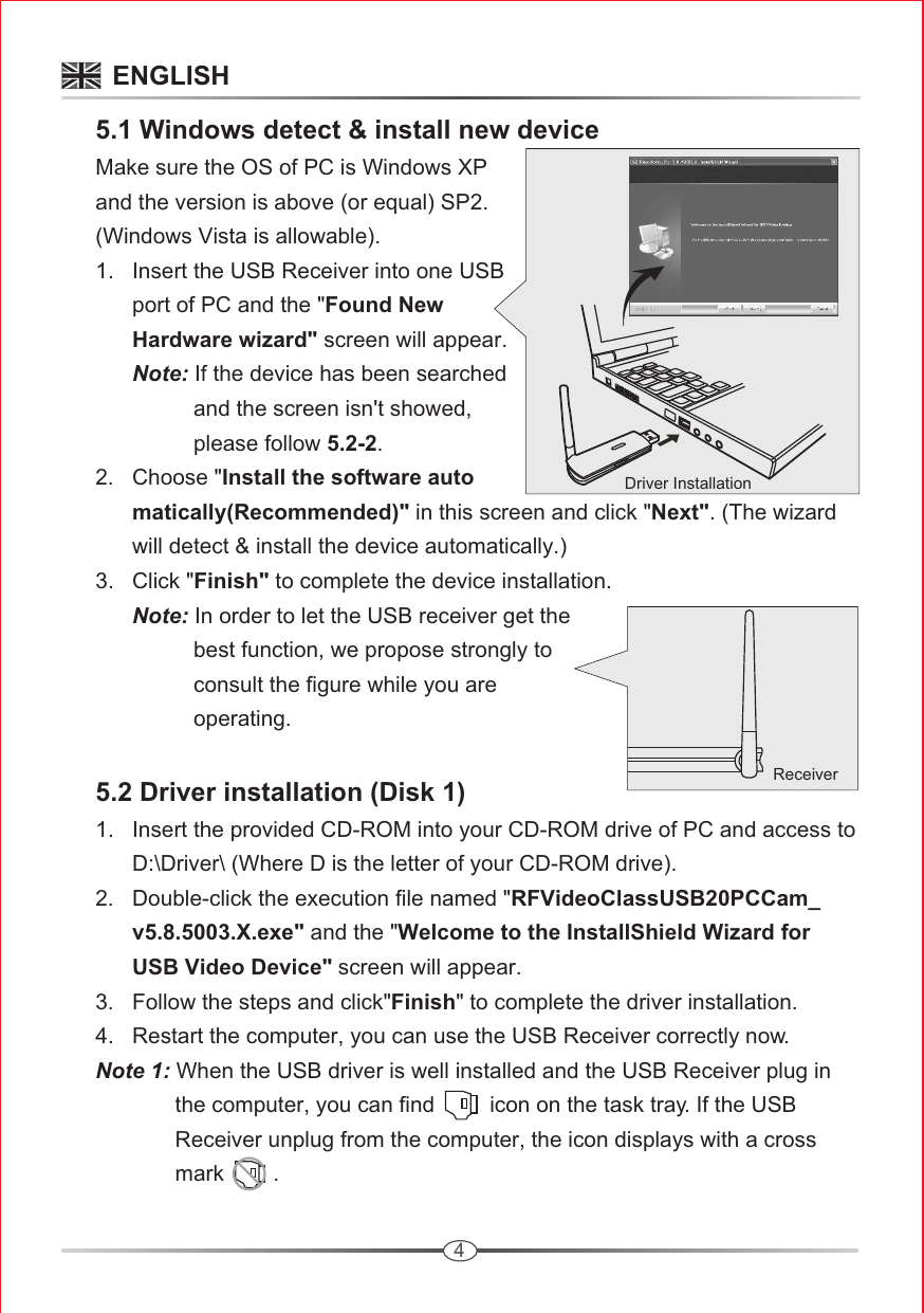 4Driver Installation     5.1 Windows detect &amp; install new device     Make sure the OS of PC is Windows XP       and the version is above (or equal) SP2.       (Windows Vista is allowable).      1.   Insert the USB Receiver into one USB             port of PC and the &quot;Found New             Hardware wizard&quot; screen will appear.            Note: If the device has been searched                       and the screen isn&apos;t showed,                       please follow 5.2-2.      2.   Choose &quot;Install the software auto            matically(Recommended)&quot; in this screen and click &quot;Next&quot;. (The wizard             will detect &amp; install the device automatically.)       3.   Click &quot;Finish&quot; to complete the device installation.            Note: In order to let the USB receiver get the                       best function, we propose strongly to                      consult the figure while you are                       operating.      5.2 Driver installation (Disk 1)      1.   Insert the provided CD-ROM into your CD-ROM drive of PC and access to             D:\Driver\ (Where D is the letter of your CD-ROM drive).       2.   Double-click the execution file named &quot;RFVideoClassUSB20PCCam_            v5.8.5003.X.exe&quot; and the &quot;Welcome to the InstallShield Wizard for             USB Video Device&quot; screen will appear.      3.   Follow the steps and click&quot;Finish&quot; to complete the driver installation.      4.   Restart the computer, you can use the USB Receiver correctly now.      Note 1: When the USB driver is well installed and the USB Receiver plug in                    the computer, you can find         icon on the task tray. If the USB                    Receiver unplug from the computer, the icon displays with a cross                    mark        .                                  ENGLISHReceiver