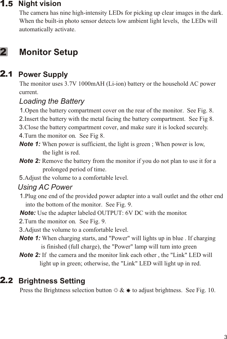         Night vision             The camera has nine high-intensity LEDs for picking up clear images in the dark.              When the built-in photo sensor detects low ambient light levels,  the LEDs will              automatically activate.  1.5             Monitor Setup        Power Supply          The monitor uses 3.7V 1000mAH (Li-ion) battery or the household AC power              current.             Loading the Battery          1.Open the battery compartment cover on the rear of the monitor.  See Fig. 8.             2.Insert the battery with the metal facing the battery compartment.  See Fig 8.             3.Close the battery compartment cover, and make sure it is locked securely.             4.Turn the monitor on.  See Fig 8.             Note 1: When power is sufficient, the light is green ; When power is low,                            the light is red.             Note 2: Remove the battery from the monitor if you do not plan to use it for a                             prolonged period of time.             5.Adjust the volume to a comfortable level.           Using AC Power          1.Plug one end of the provided power adapter into a wall outlet and the other end                  into the bottom of the monitor.  See Fig. 9.            Note: Use the adapter labeled OUTPUT: 6V DC with the monitor.               2.Turn the monitor on.  See Fig. 9.             3.Adjust the volume to a comfortable level.               Note 1: When charging starts, and &quot;Power&quot; will lights up in blue . If charging                           is finished (full charge), the &quot;Power&quot; lamp will turn into green             Note 2: If  the camera and the monitor link each other , the &quot;Link&quot; LED will                          light up in green; otherwise, the &quot;Link&quot; LED will light up in red.            Brightness Setting          Press the Brightness selection button     &amp;     to adjust brightness.  See Fig. 10.     2.122.2311.1VOX