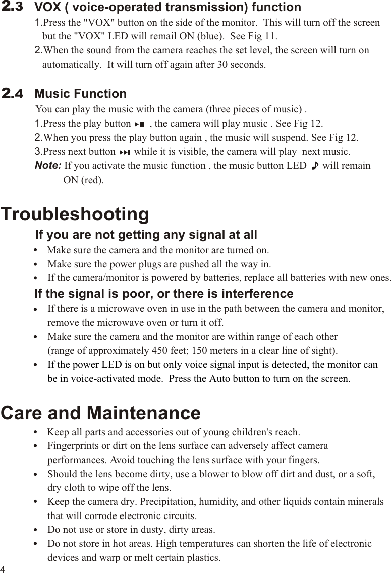             VOX ( voice-operated transmission) function             1.Press the &quot;VOX&quot; button on the side of the monitor.  This will turn off the screen                 but the &quot;VOX&quot; LED will remail ON (blue).  See Fig 11.             2.When the sound from the camera reaches the set level, the screen will turn on                 automatically.  It will turn off again after 30 seconds.             Music Function          You can play the music with the camera (three pieces of music) .             1.Press the play button       , the camera will play music . See Fig 12.             2.When you press the play button again , the music will suspend. See Fig 12.             3.Press next button       while it is visible, the camera will play  next music.             Note: If you activate the music function , the music button LED      will remain                        ON (red).Troubleshooting     If you are not getting any signal at all                Make sure the camera and the monitor are turned on.                  Make sure the power plugs are pushed all the way in.                  If the camera/monitor is powered by batteries, replace all batteries with new ones.             If the signal is poor, or there is interference                  If there is a microwave oven in use in the path between the camera and monitor,                   remove the microwave oven or turn it off.                  Make sure the camera and the monitor are within range of each other                   (range of approximately 450 feet; 150 meters in a clear line of sight).                  Care and Maintenance                Keep all parts and accessories out of young children&apos;s reach.                  Fingerprints or dirt on the lens surface can adversely affect camera                   performances. Avoid touching the lens surface with your fingers.                  Should the lens become dirty, use a blower to blow off dirt and dust, or a soft,                   dry cloth to wipe off the lens.                  Keep the camera dry. Precipitation, humidity, and other liquids contain minerals                   that will corrode electronic circuits.                  Do not use or store in dusty, dirty areas.                    Do not store in hot areas. High temperatures can shorten the life of electronic                   devices and warp or melt certain plastics.If the power LED is on but only voice signal input is detected, the monitor can                   be in voice-activated mode.  Press the Auto button to turn on the screen.2.32.4411.1VOX