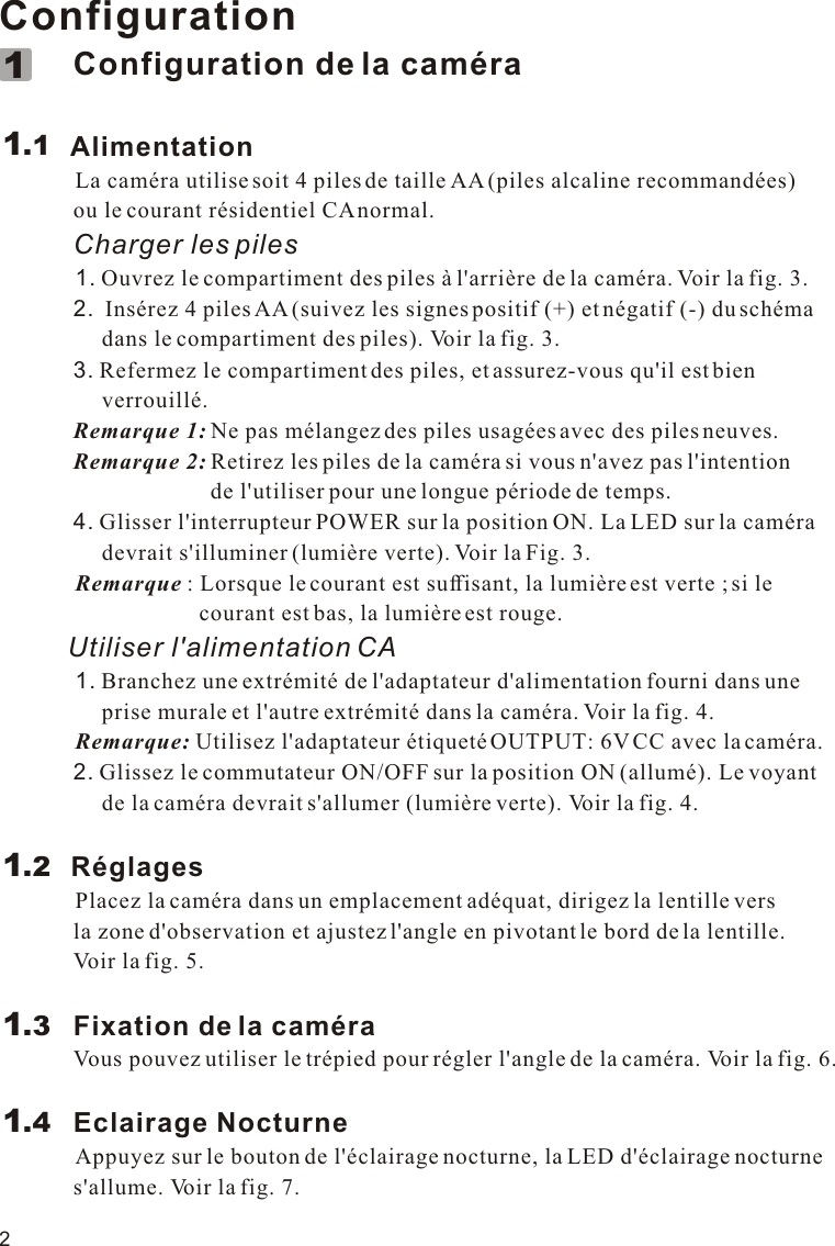 2Configuration             Configuration de la caméra        Alimentation            La caméra utilise soit 4 piles de taille AA (piles alcaline recommandées)              ou le courant résidentiel CA normal.             Charger les piles            1. Ouvrez le compartiment des piles à l&apos;arrière de la caméra. Voir la fig. 3.             2.  Insérez 4 piles AA (suivez les signes positif (+) et négatif (-) du schéma                   dans le compartiment des piles). Voir la fig. 3.              3. Refermez le compartiment des piles, et assurez-vous qu&apos;il est bien                   verrouillé.             Remarque 1: Ne pas mélangez des piles usagées avec des piles neuves.             Remarque 2: Retirez les piles de la caméra si vous n&apos;avez pas l&apos;intention                                      de l&apos;utiliser pour une longue période de temps.             4. Glisser l&apos;interrupteur POWER sur la position ON. La LED sur la caméra                   devrait s&apos;illuminer (lumière verte). Voir la Fig. 3.          Remarque : Lorsque le courant est suffisant, la lumière est verte ; si le                                    courant est bas, la lumière est rouge.         Utiliser l&apos;alimentation CA          1. Branchez une extrémité de l&apos;adaptateur d&apos;alimentation fourni dans une                   prise murale et l&apos;autre extrémité dans la caméra. Voir la fig. 4.            Remarque: Utilisez l&apos;adaptateur étiqueté OUTPUT: 6V CC avec la caméra.             2. Glissez le commutateur ON/OFF sur la position ON (allumé). Le voyant                   de la caméra devrait s&apos;allumer (lumière verte). Voir la fig. 4.            Réglages          Placez la caméra dans un emplacement adéquat, dirigez la lentille vers              la zone d&apos;observation et ajustez l&apos;angle en pivotant le bord de la lentille.              Voir la fig. 5.             Fixation de la caméra             Vous pouvez utiliser le trépied pour régler l&apos;angle de la caméra. Voir la fig. 6.             Eclairage Nocturne          Appuyez sur le bouton de l&apos;éclairage nocturne, la LED d&apos;éclairage nocturne              s&apos;allume. Voir la fig. 7.1.111.21.31.411.1VOX