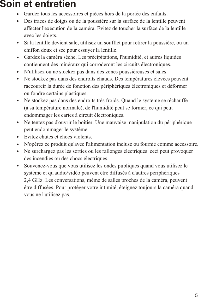 5Soin et entretien                Gardez tous les accessoires et pièces hors de la portée des enfants.                  Des traces de doigts ou de la poussière sur la surface de la lentille peuvent                   affecter l&apos;exécution de la caméra. Evitez de toucher la surface de la lentille                   avec les doigts.                  Si la lentille devient sale, utilisez un soufflet pour retirer la poussière, ou un                   chiffon doux et sec pour essuyer la lentille.                  Gardez la caméra sèche. Les précipitations, l&apos;humidité, et autres liquides                   contiennent des minéraux qui corroderont les circuits électroniques.                  N&apos;utilisez ou ne stockez pas dans des zones poussiéreuses et sales.                    Ne stockez pas dans des endroits chauds. Des températures élevées peuvent                   raccourcir la durée de fonction des périphériques électroniques et déformer                   ou fondre certains plastiques.                  Ne stockez pas dans des endroits très froids. Quand le système se réchauffe                   (à sa température normale), de l&apos;humidité peut se former, ce qui peut                   endommager les cartes à circuit électroniques.                  Ne tentez pas d&apos;ouvrir le boîtier. Une mauvaise manipulation du périphérique                   peut endommager le système.                  Evitez chutes et chocs violents.                  N&apos;opérez ce produit qu&apos;avec l&apos;alimentation incluse ou fournie comme accessoire.                  Ne surchargez pas les sorties ou les rallonges électriques  ceci peut provoquer                   des incendies ou des chocs électriques.                  Souvenez-vous que vous utilisez les ondes publiques quand vous utilisez le                   système et qu&apos;audio/vidéo peuvent être diffusés à d&apos;autres périphériques                   2,4 GHz. Les conversations, même de salles proches de la caméra, peuvent                   être diffusées. Pour protéger votre intimité, éteignez toujours la caméra quand                   vous ne l&apos;utilisez pas.11.1VOX