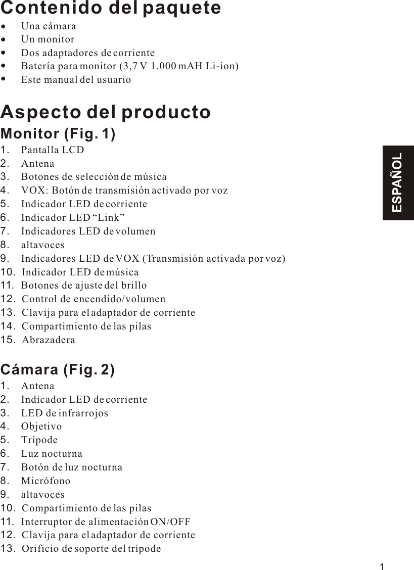 ESPAÑOLContenido del paquete    Una cámara        Un monitor        Dos adaptadores de corriente        Batería para monitor (3,7 V 1.000 mAH Li-ion)        Este manual del usuarioAspecto del productoMonitor (Fig. 1)1.    Pantalla LCD2.    Antena3.    Botones de selección de música4.    VOX: Botón de transmisión activado por voz5.    Indicador LED de corriente6.    Indicador LED “Link”7.    Indicadores LED de volumen8.    altavoces9.    Indicadores LED de VOX (Transmisión activada por voz)10.  Indicador LED de música11.  Botones de ajuste del brillo12.  Control de encendido/volumen13.  Clavija para el adaptador de corriente14.  Compartimiento de las pilas15.  AbrazaderaCámara (Fig. 2)1.    Antena2.    Indicador LED de corriente3.    LED de infrarrojos4.    Objetivo5.    Trípode6.    Luz nocturna7.    Botón de luz nocturna8.    Micrófono9.    altavoces10.  Compartimiento de las pilas11.  Interruptor de alimentación ON/OFF12.  Clavija para el adaptador de corriente13.  Orificio de soporte del trípode111.1VOX