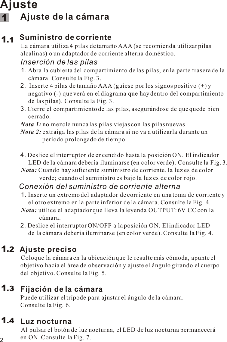 2Ajuste             Ajuste de la cámara        Suministro de corriente            La cámara utiliza 4 pilas de tamaño AAA (se recomienda utilizar pilas              alcalinas) o un adaptador de corriente alterna doméstico.             Inserción de las pilas            1. Abra la cubierta del compartimiento de las pilas, en la parte trasera de la                   cámara. Consulte la Fig. 3.             2.  Inserte 4 pilas de tamaño AAA (guíese por los signos positivo (+) y                   negativo (-) que verá en el diagrama que hay dentro del compartimiento                   de las pilas). Consulte la Fig. 3.             3. Cierre el compartimiento de las pilas, asegurándose de que quede bien                   cerrado.             Nota 1: no mezcle nunca las pilas viejas con las pilas nuevas.             Nota 2: extraiga las pilas de la cámara si no va a utilizarla durante un                            período prolongado de tiempo.             4. Deslice el interruptor de encendido hasta la posición ON. El indicador                   LED de la cámara debería iluminarse (en color verde). Consulte la Fig. 3.          Nota: Cuando hay suficiente suministro de corriente, la luz es de color                          verde; cuando el suministro es bajo la luz es de color rojo.         Conexión del suministro de corriente alterna          1. Inserte un extremo del adaptador de corriente en una toma de corriente y                   el otro extremo en la parte inferior de la cámara. Consulte la Fig. 4.            Nota: utilice el adaptador que lleva la leyenda OUTPUT: 6V CC con la                          cámara.             2. Deslice el interruptor ON/OFF a la posición ON. El indicador LED                   de la cámara debería iluminarse (en color verde). Consulte la Fig. 4.            Ajuste preciso          Coloque la cámara en la ubicación que le resulte más cómoda, apunte el              objetivo hacia el área de observación y ajuste el ángulo girando el cuerpo              del objetivo. Consulte la Fig. 5.             Fijación de la cámara             Puede utilizar el trípode para ajustar el ángulo de la cámara.              Consulte la Fig. 6.             Luz nocturna          Al pulsar el botón de luz nocturna, el LED de luz nocturna permanecerá              en ON. Consulte la Fig. 7.1.111.21.31.411.1VOX