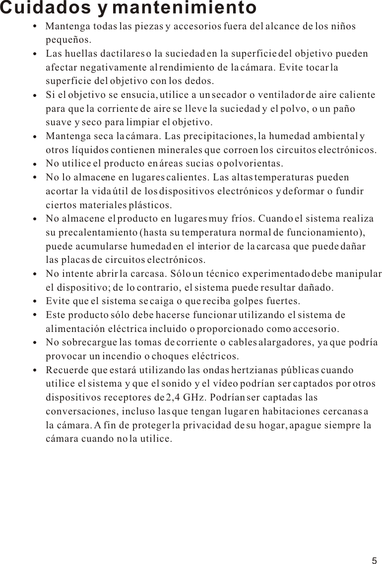 5Cuidados y mantenimiento                Mantenga todas las piezas y accesorios fuera del alcance de los niños                   pequeños.                  Las huellas dactilares o la suciedad en la superficie del objetivo pueden                   afectar negativamente al rendimiento de la cámara. Evite tocar la                   superficie del objetivo con los dedos.                  Si el objetivo se ensucia, utilice a un secador o ventilador de aire caliente                   para que la corriente de aire se lleve la suciedad y el polvo, o un paño                   suave y seco para limpiar el objetivo.                  Mantenga seca la cámara. Las precipitaciones, la humedad ambiental y                   otros líquidos contienen minerales que corroen los circuitos electrónicos.                  No utilice el producto en áreas sucias o polvorientas.                    No lo almacene en lugares calientes. Las altas temperaturas pueden                   acortar la vida útil de los dispositivos electrónicos y deformar o fundir                   ciertos materiales plásticos.                  No almacene el producto en lugares muy fríos. Cuando el sistema realiza                   su precalentamiento (hasta su temperatura normal de funcionamiento),                   puede acumularse humedad en el interior de la carcasa que puede dañar                   las placas de circuitos electrónicos.                  No intente abrir la carcasa. Sólo un técnico experimentado debe manipular                   el dispositivo; de lo contrario, el sistema puede resultar dañado.                  Evite que el sistema se caiga o que reciba golpes fuertes.                  Este producto sólo debe hacerse funcionar utilizando el sistema de                   alimentación eléctrica incluido o proporcionado como accesorio.                  No sobrecargue las tomas de corriente o cables alargadores, ya que podría                   provocar un incendio o choques eléctricos.                  Recuerde que estará utilizando las ondas hertzianas públicas cuando                   utilice el sistema y que el sonido y el vídeo podrían ser captados por otros                   dispositivos receptores de 2,4 GHz. Podrían ser captadas las                   conversaciones, incluso las que tengan lugar en habitaciones cercanas a                   la cámara. A fin de proteger la privacidad de su hogar, apague siempre la                   cámara cuando no la utilice.11.1VOX