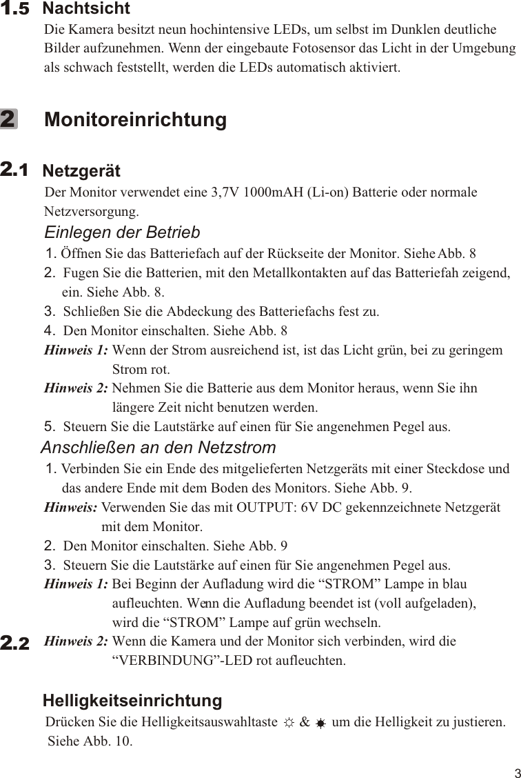 3        Nachtsicht             Die Kamera besitzt neun hochintensive LEDs, um selbst im Dunklen deutliche              Bilder aufzunehmen. Wenn der eingebaute Fotosensor das Licht in der Umgebung              als schwach feststellt, werden die LEDs automatisch aktiviert.  1.5             Monitoreinrichtung        Netzgerät          Der Monitor verwendet eine 3,7V 1000mAH (Li-on) Batterie oder normale              Netzversorgung.             Einlegen der Betrieb          1. Öffnen Sie das Batteriefach auf der Rückseite der Monitor. Siehe Abb. 8             2.  Fugen Sie die Batterien, mit den Metallkontakten auf das Batteriefah zeigend,                   ein. Siehe Abb. 8.             3.  Schließen Sie die Abdeckung des Batteriefachs fest zu.             4.  Den Monitor einschalten. Siehe Abb. 8             Hinweis 1: Wenn der Strom ausreichend ist, ist das Licht grün, bei zu geringem                                 Strom rot.             Hinweis 2: Nehmen Sie die Batterie aus dem Monitor heraus, wenn Sie ihn                                 längere Zeit nicht benutzen werden.             5.  Steuern Sie die Lautstärke auf einen für Sie angenehmen Pegel aus.         Anschließen an den Netzstrom          1. Verbinden Sie ein Ende des mitgelieferten Netzgeräts mit einer Steckdose und                   das andere Ende mit dem Boden des Monitors. Siehe Abb. 9.             Hinweis: Verwenden Sie das mit OUTPUT: 6V DC gekennzeichnete Netzgerät                              mit dem Monitor.             2.  Den Monitor einschalten. Siehe Abb. 9             3.  Steuern Sie die Lautstärke auf einen für Sie angenehmen Pegel aus.             Hinweis 1: Bei Beginn der Aufladung wird die “STROM” Lampe in blau                                 aufleuchten. Wenn die Aufladung beendet ist (voll aufgeladen),                                 wird die “STROM” Lampe auf grün wechseln.             Hinweis 2: Wenn die Kamera und der Monitor sich verbinden, wird die                                 “VERBINDUNG”-LED rot aufleuchten.            Helligkeitseinrichtung          Drücken Sie die Helligkeitsauswahltaste      &amp;      um die Helligkeit zu justieren.               Siehe Abb. 10.     2.122.211.1VOX