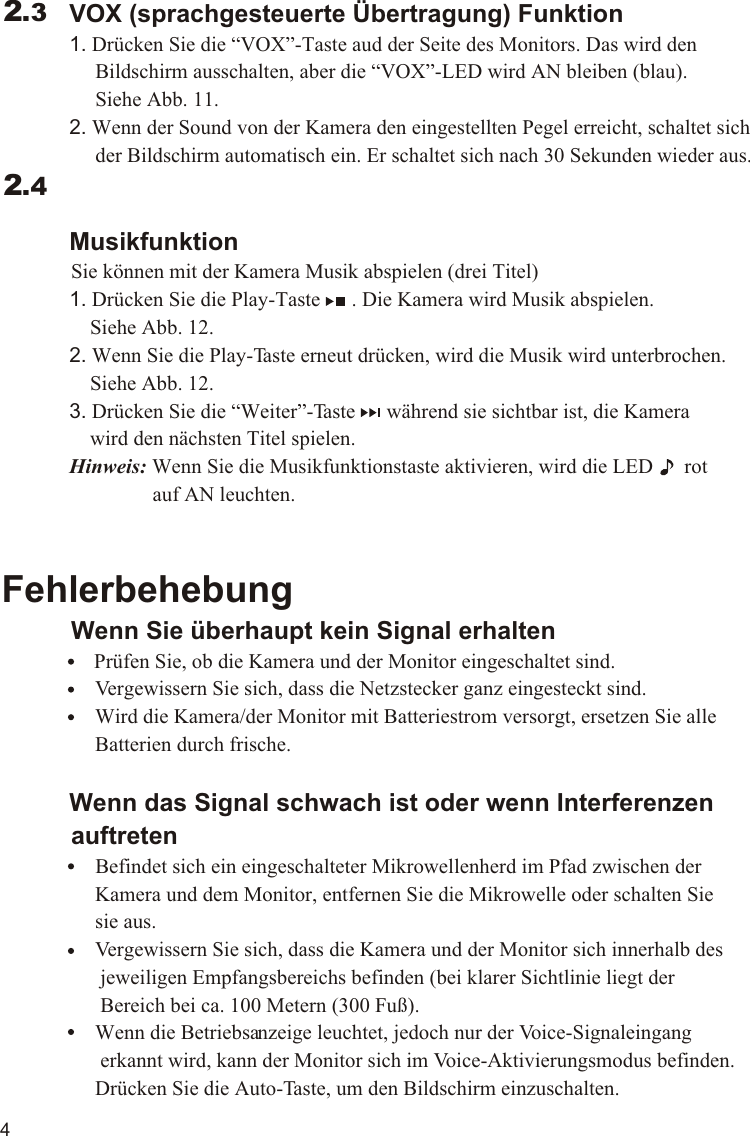 4             VOX (sprachgesteuerte Übertragung) Funktion             1. Drücken Sie die “VOX”-Taste aud der Seite des Monitors. Das wird den                   Bildschirm ausschalten, aber die “VOX”-LED wird AN bleiben (blau).                   Siehe Abb. 11.             2. Wenn der Sound von der Kamera den eingestellten Pegel erreicht, schaltet sich                   der Bildschirm automatisch ein. Er schaltet sich nach 30 Sekunden wieder aus.             Musikfunktion          Sie können mit der Kamera Musik abspielen (drei Titel)             1. Drücken Sie die Play-Taste      . Die Kamera wird Musik abspielen.                  Siehe Abb. 12.             2. Wenn Sie die Play-Taste erneut drücken, wird die Musik wird unterbrochen.                  Siehe Abb. 12.             3. Drücken Sie die “Weiter”-Taste      während sie sichtbar ist, die Kamera                  wird den nächsten Titel spielen.             Hinweis: Wenn Sie die Musikfunktionstaste aktivieren, wird die LED      rot                              auf AN leuchten.Fehlerbehebung          Wenn Sie überhaupt kein Signal erhalten                Prüfen Sie, ob die Kamera und der Monitor eingeschaltet sind.                  Vergewissern Sie sich, dass die Netzstecker ganz eingesteckt sind.                  Wird die Kamera/der Monitor mit Batteriestrom versorgt, ersetzen Sie alle                   Batterien durch frische.             Wenn das Signal schwach ist oder wenn Interferenzen           auftreten                  Befindet sich ein eingeschalteter Mikrowellenherd im Pfad zwischen der                   Kamera und dem Monitor, entfernen Sie die Mikrowelle oder schalten Sie                   sie aus.                  Vergewissern Sie sich, dass die Kamera und der Monitor sich innerhalb des                    jeweiligen Empfangsbereichs befinden (bei klarer Sichtlinie liegt der                    Bereich bei ca. 100 Metern (300 Fuß).                   Wenn die Betriebsanzeige leuchtet, jedoch nur der Voice-Signaleingang                    erkannt wird, kann der Monitor sich im Voice-Aktivierungsmodus befinden.                   Drücken Sie die Auto-Taste, um den Bildschirm einzuschalten.2.32.411.1VOX