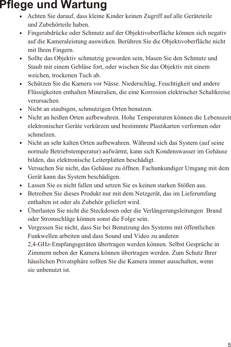 5Pflege und Wartung                Achten Sie darauf, dass kleine Kinder keinen Zugriff auf alle Geräteteile                   und Zubehörteile haben.                  Fingerabdrücke oder Schmutz auf der Objektivoberfläche können sich negativ                   auf die Kameraleistung auswirken. Berühren Sie die Objektivoberfläche nicht                   mit Ihren Fingern.                  Sollte das Objektiv schmutzig geworden sein, blasen Sie den Schmutz und                   Staub mit einem Gebläse fort, oder wischen Sie das Objektiv mit einem                   weichen, trockenen Tuch ab.                  Schützen Sie die Kamera vor Nässe. Niederschlag, Feuchtigkeit und andere                   Flüssigkeiten enthalten Mineralien, die eine Korrosion elektrischer Schaltkreise                   verursachen.                  Nicht an staubigen, schmutzigen Orten benutzen.                  Nicht an heißen Orten aufbewahren. Hohe Temperaturen können die Lebenszeit                   elektronischer Geräte verkürzen und bestimmte Plastikarten verformen oder                   schmelzen.                  Nicht an sehr kalten Orten aufbewahren. Während sich das System (auf seine                   normale Betriebstemperatur) aufwärmt, kann sich Kondenswasser im Gehäuse                   bilden, das elektronische Leiterplatten beschädigt.                  Versuchen Sie nicht, das Gehäuse zu öffnen. Fachunkundiger Umgang mit dem                   Gerät kann das System beschädigen.                  Lassen Sie es nicht fallen und setzen Sie es keinen starken Stößen aus.                  Betreiben Sie dieses Produkt nur mit dem Netzgerät, das im Lieferumfang                   enthalten ist oder als Zubehör geliefert wird.                  Überlasten Sie nicht die Steckdosen oder die Verlängerungsleitungen  Brand                   oder Stromschläge können sonst die Folge sein.                  Vergessen Sie nicht, dass Sie bei Benutzung des Systems mit öffentlichen                   Funkwellen arbeiten und dass Sound und Video zu anderen                   2,4-GHz-Empfangsgeräten übertragen werden können. Selbst Gespräche in                   Zimmern neben der Kamera können übertragen werden. Zum Schutz Ihrer                   häuslichen Privatsphäre sollten Sie die Kamera immer ausschalten, wenn                   sie unbenutzt ist.11.1VOX