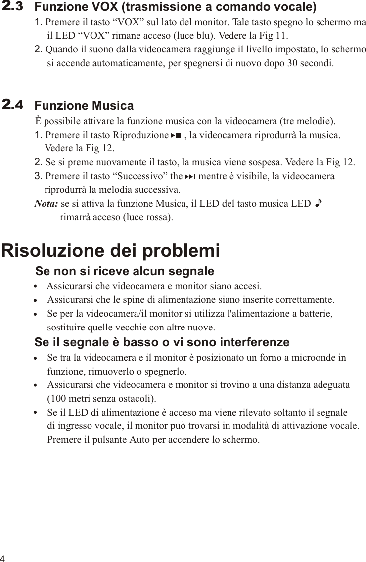 4             Funzione VOX (trasmissione a comando vocale)             1. Premere il tasto “VOX” sul lato del monitor. Tale tasto spegno lo schermo ma                   il LED “VOX” rimane acceso (luce blu). Vedere la Fig 11.             2. Quando il suono dalla videocamera raggiunge il livello impostato, lo schermo                   si accende automaticamente, per spegnersi di nuovo dopo 30 secondi.             Funzione Musica          È possibile attivare la funzione musica con la videocamera (tre melodie).             1. Premere il tasto Riproduzione      , la videocamera riprodurrà la musica.                  Vedere la Fig 12.             2. Se si preme nuovamente il tasto, la musica viene sospesa. Vedere la Fig 12.             3. Premere il tasto “Successivo” the      mentre è visibile, la videocamera                  riprodurrà la melodia successiva.             Nota: se si attiva la funzione Musica, il LED del tasto musica LED                       rimarrà acceso (luce rossa).Risoluzione dei problemi     Se non si riceve alcun segnale                Assicurarsi che videocamera e monitor siano accesi.                  Assicurarsi che le spine di alimentazione siano inserite correttamente.                  Se per la videocamera/il monitor si utilizza l&apos;alimentazione a batterie,                   sostituire quelle vecchie con altre nuove.             Se il segnale è basso o vi sono interferenze                  Se tra la videocamera e il monitor è posizionato un forno a microonde in                   funzione, rimuoverlo o spegnerlo.                  Assicurarsi che videocamera e monitor si trovino a una distanza adeguata                   (100 metri senza ostacoli).                  Se il LED di alimentazione è acceso ma viene rilevato soltanto il segnale                   di ingresso vocale, il monitor può trovarsi in modalità di attivazione vocale.                   Premere il pulsante Auto per accendere lo schermo.2.32.411.1VOX