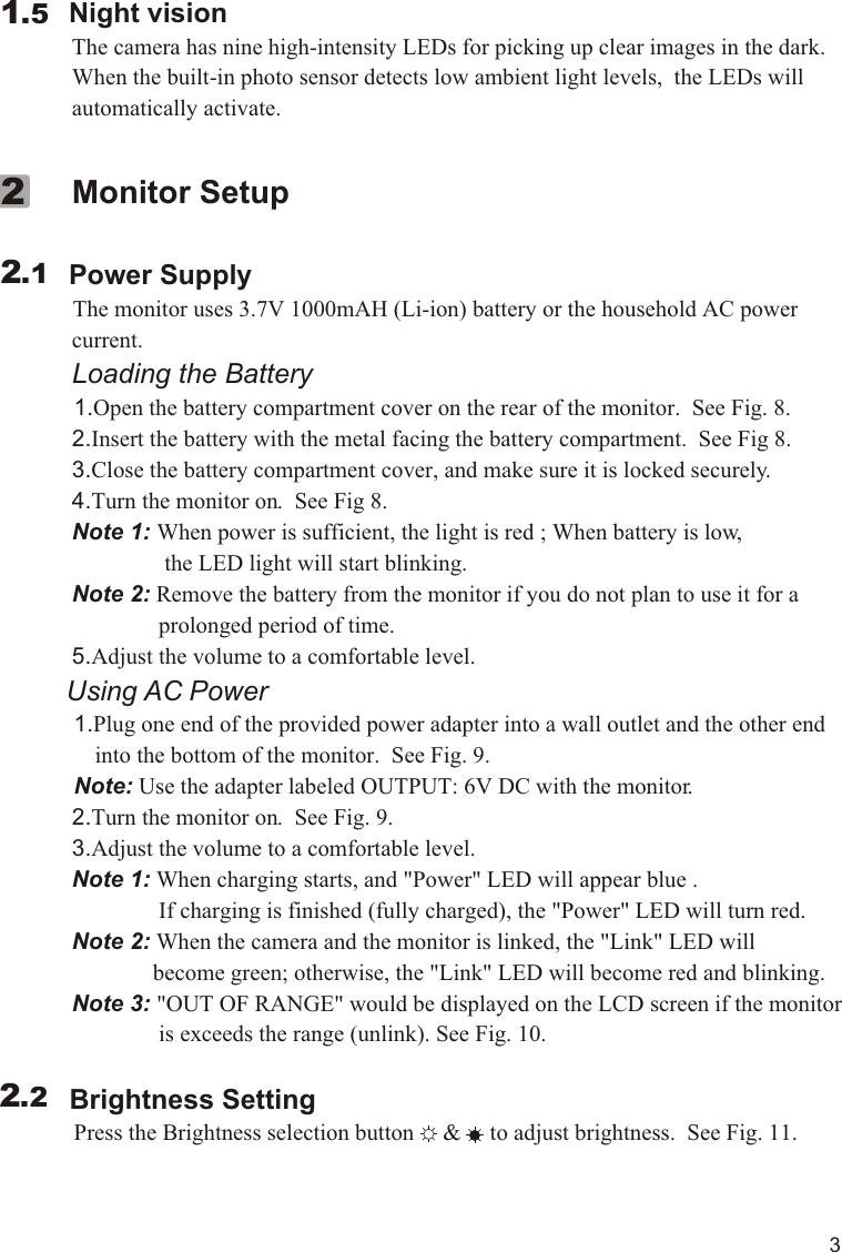         Night vision             The camera has nine high-intensity LEDs for picking up clear images in the dark.              When the built-in photo sensor detects low ambient light levels,  the LEDs will              automatically activate.  1.5             Monitor Setup        Power Supply          The monitor uses 3.7V 1000mAH (Li-ion) battery or the household AC power              current.             Loading the Battery          1.Open the battery compartment cover on the rear of the monitor.  See Fig. 8.             2.Insert the battery with the metal facing the battery compartment.  See Fig 8.             3.Close the battery compartment cover, and make sure it is locked securely.             4.Turn the monitor on.  See Fig 8.             Note 1: When power is sufficient, the light is red ; When battery is low,                             the LED light will start blinking.             Note 2: Remove the battery from the monitor if you do not plan to use it for a                             prolonged period of time.             5.Adjust the volume to a comfortable level.           Using AC Power          1.Plug one end of the provided power adapter into a wall outlet and the other end                  into the bottom of the monitor.  See Fig. 9.            Note: Use the adapter labeled OUTPUT: 6V DC with the monitor.               2.Turn the monitor on.  See Fig. 9.             3.Adjust the volume to a comfortable level.               Note 1: When charging starts, and &quot;Power&quot; LED will appear blue .                            If charging is finished (fully charged), the &quot;Power&quot; LED will turn red.             Note 2: When the camera and the monitor is linked, the &quot;Link&quot; LED will                           become green; otherwise, the &quot;Link&quot; LED will become red and blinking.             Note 3: &quot;OUT OF RANGE&quot; would be displayed on the LCD screen if the monitor                            is exceeds the range (unlink). See Fig. 10.            Brightness Setting          Press the Brightness selection button     &amp;     to adjust brightness.  See Fig. 11.     2.122.23