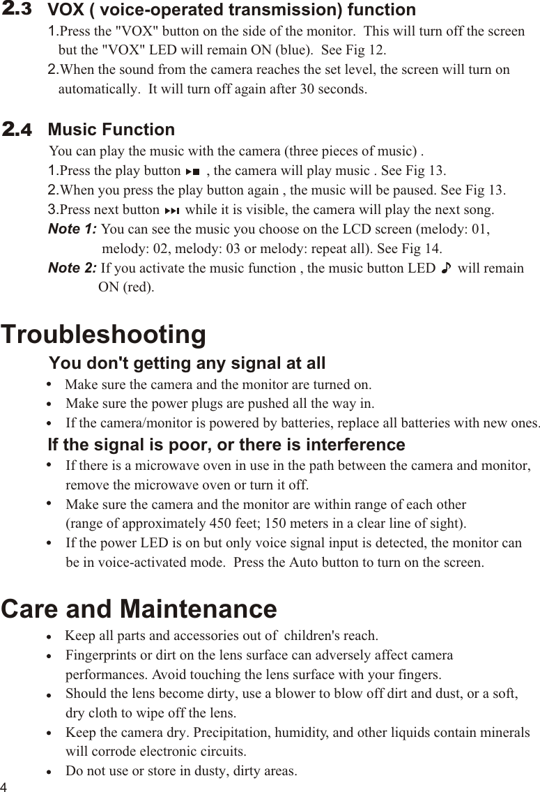              VOX ( voice-operated transmission) function             1.Press the &quot;VOX&quot; button on the side of the monitor.  This will turn off the screen                 but the &quot;VOX&quot; LED will remain ON (blue).  See Fig 12.             2.When the sound from the camera reaches the set level, the screen will turn on                 automatically.  It will turn off again after 30 seconds.             Music Function          You can play the music with the camera (three pieces of music) .             1.Press the play button       , the camera will play music . See Fig 13.             2.When you press the play button again , the music will be paused. See Fig 13.             3.Press next button       while it is visible, the camera will play the next song.             Note 1: You can see the music you choose on the LCD screen (melody: 01,                             melody: 02, melody: 03 or melody: repeat all). See Fig 14.                          Note 2: If you activate the music function , the music button LED      will remain                           ON (red).Troubleshooting     You don&apos;t getting any signal at all                Make sure the camera and the monitor are turned on.                  Make sure the power plugs are pushed all the way in.                  If the camera/monitor is powered by batteries, replace all batteries with new ones.             If the signal is poor, or there is interference                  If there is a microwave oven in use in the path between the camera and monitor,                   remove the microwave oven or turn it off.                  Make sure the camera and the monitor are within range of each other                   (range of approximately 450 feet; 150 meters in a clear line of sight).                  If the power LED is on but only voice signal input is detected, the monitor can                   be in voice-activated mode.  Press the Auto button to turn on the screen.Care and Maintenance                Keep all parts and accessories out of  children&apos;s reach.                  Fingerprints or dirt on the lens surface can adversely affect camera                   performances. Avoid touching the lens surface with your fingers.                  Should the lens become dirty, use a blower to blow off dirt and dust, or a soft,                   dry cloth to wipe off the lens.                  Keep the camera dry. Precipitation, humidity, and other liquids contain minerals                   will corrode electronic circuits.                  Do not use or store in dusty, dirty areas.                    2.32.44