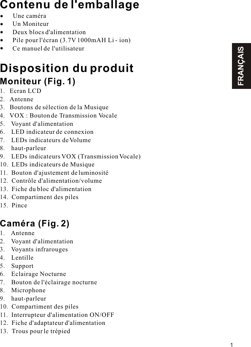 FRANÇAIS1Contenu de l&apos;emballageUne caméra        Un Moniteur        Deux blocs d&apos;alimentation        Pile pour l&apos;écran (3.7V 1000mAH Li - ion)        Ce manuel de l&apos;utilisateurDisposition du produitMoniteur (Fig. 1)Ecran LCDAntenneBoutons de sélection de la MusiqueVOX : Bouton de Transmission VocaleVoyant d&apos;alimentationLED indicateur de connexionLEDs indicateurs de Volumehaut-parleurLEDs indicateurs VOX (Transmission Vocale)LEDs indicateurs de MusiqueBouton d&apos;ajustement de luminositéContrôle d&apos;alimentation/volumeFiche du bloc d&apos;alimentationCompartiment des pilesPinceCaméra (Fig. 2) AntenneVoyant d&apos;alimentationVoyants infrarougesLentilleSupportEclairage NocturneBouton de l&apos;éclairage nocturneMicrophonehaut-parleurCompartiment des pilesInterrupteur d&apos;alimentation ON/OFFFiche d&apos;adaptateur d&apos;alimentationTrous pour le trépied     1.   2.   3.   4.   5.    6.    7.    8.    9.    10.  11.  12.  13.  14.  15.  1.    2.    3.    4.    5.    6.    7.    8.    9.    10.  11.  12.  13.  