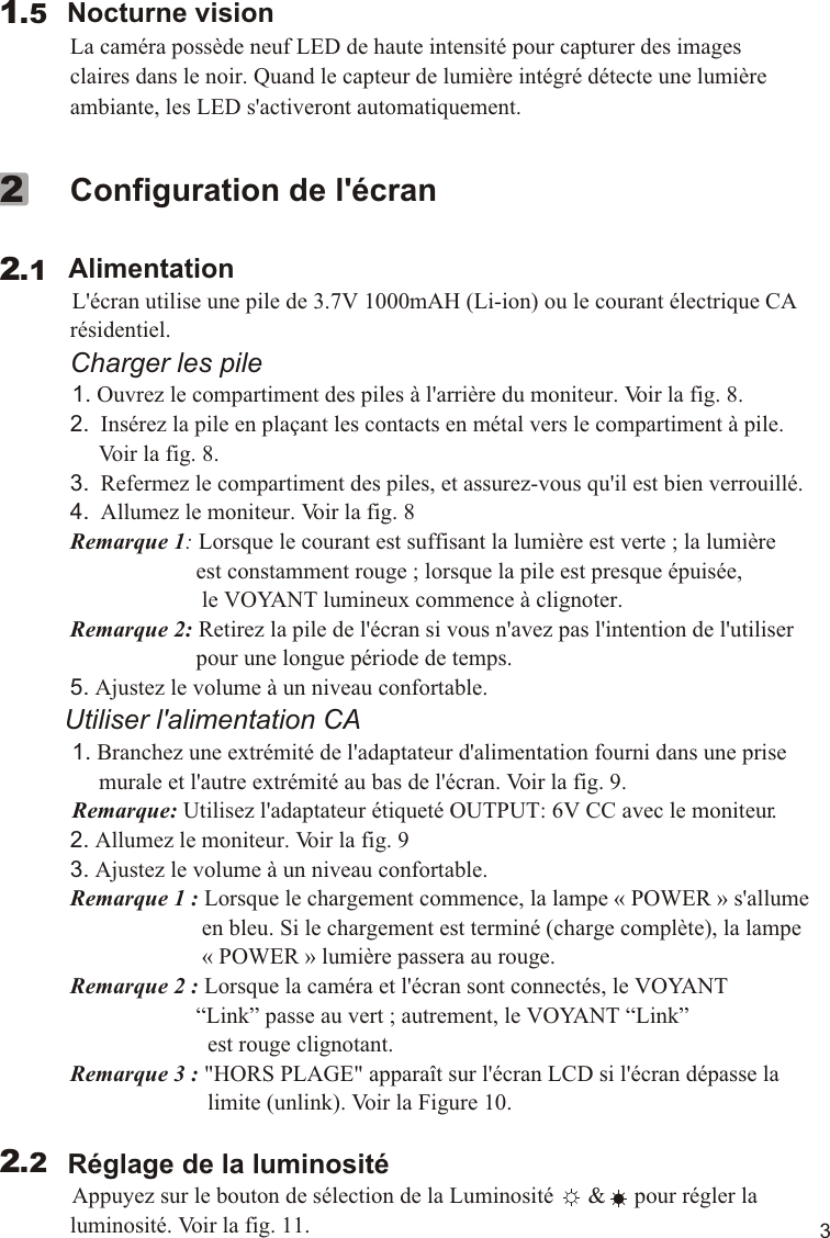 3        Nocturne vision             La caméra possède neuf LED de haute intensité pour capturer des images              claires dans le noir. Quand le capteur de lumière intégré détecte une lumière              ambiante, les LED s&apos;activeront automatiquement.   1.5             Configuration de l&apos;écran         Alimentation          L&apos;écran utilise une pile de 3.7V 1000mAH (Li-ion) ou le courant électrique CA              résidentiel.             Charger les pile          1. Ouvrez le compartiment des piles à l&apos;arrière du moniteur. Voir la fig. 8.             2.  Insérez la pile en plaçant les contacts en métal vers le compartiment à pile.                   Voir la fig. 8.             3.  Refermez le compartiment des piles, et assurez-vous qu&apos;il est bien verrouillé.             4.  Allumez le moniteur. Voir la fig. 8             Remarque 1: Lorsque le courant est suffisant la lumière est verte ; la lumière                                    est constamment rouge ; lorsque la pile est presque épuisée,                                    le VOYANT lumineux commence à clignoter.             Remarque 2: Retirez la pile de l&apos;écran si vous n&apos;avez pas l&apos;intention de l&apos;utiliser                                    pour une longue période de temps.             5. Ajustez le volume à un niveau confortable.         Utiliser l&apos;alimentation CA          1. Branchez une extrémité de l&apos;adaptateur d&apos;alimentation fourni dans une prise                   murale et l&apos;autre extrémité au bas de l&apos;écran. Voir la fig. 9.            Remarque: Utilisez l&apos;adaptateur étiqueté OUTPUT: 6V CC avec le moniteur.             2. Allumez le moniteur. Voir la fig. 9             3. Ajustez le volume à un niveau confortable.             Remarque 1 : Lorsque le chargement commence, la lampe « POWER » s&apos;allume                                     en bleu. Si le chargement est terminé (charge complète), la lampe                                     « POWER » lumière passera au rouge.             Remarque 2 : Lorsque la caméra et l&apos;écran sont connectés, le VOYANT                                    “Link” passe au vert ; autrement, le VOYANT “Link”                                      est rouge clignotant.             Remarque 3 : &quot;HORS PLAGE&quot; apparaît sur l&apos;écran LCD si l&apos;écran dépasse la                                      limite (unlink). Voir la Figure 10.            Réglage de la luminosité          Appuyez sur le bouton de sélection de la Luminosité      &amp;     pour régler la              luminosité. Voir la fig. 11.     2.122.2