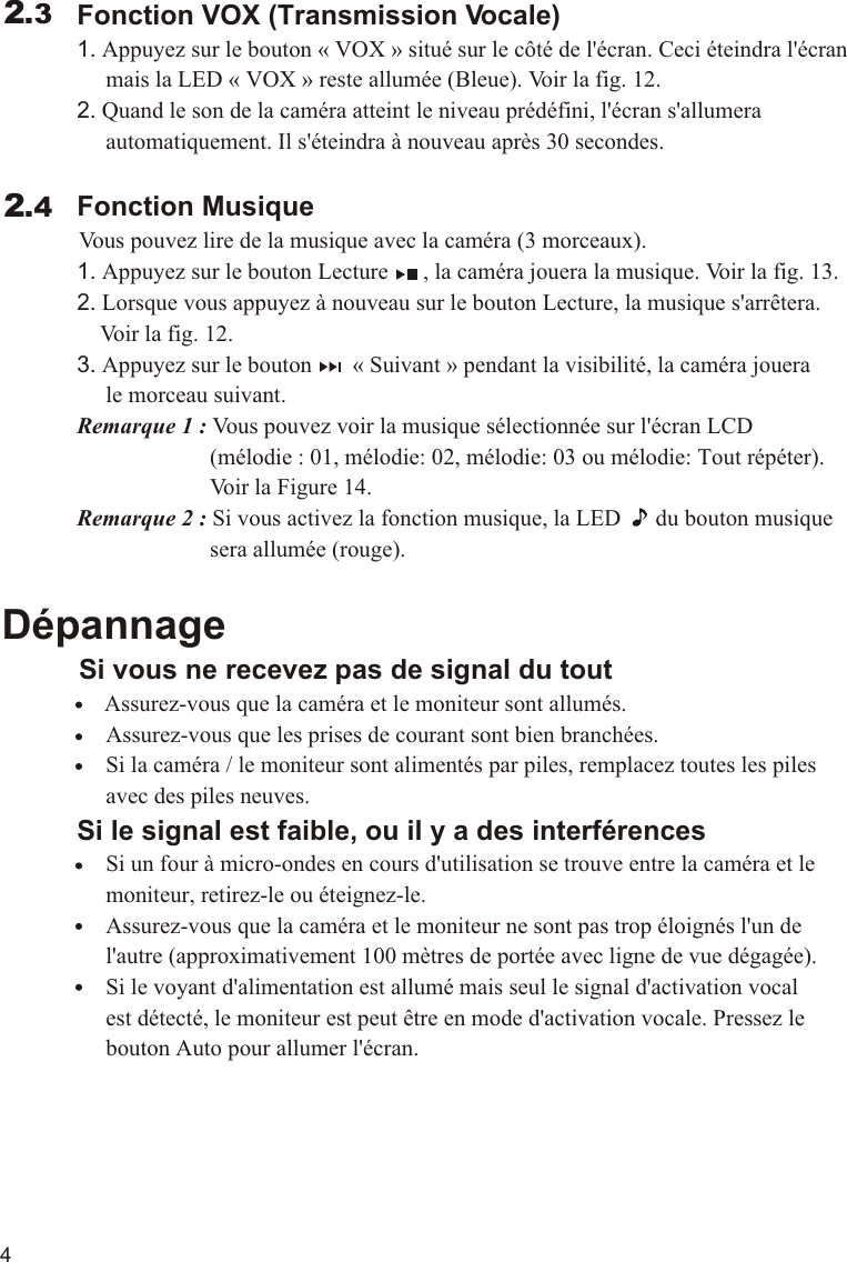 4             Fonction VOX (Transmission Vocale)             1. Appuyez sur le bouton « VOX » situé sur le côté de l&apos;écran. Ceci éteindra l&apos;écran                  mais la LED « VOX » reste allumée (Bleue). Voir la fig. 12.             2. Quand le son de la caméra atteint le niveau prédéfini, l&apos;écran s&apos;allumera                   automatiquement. Il s&apos;éteindra à nouveau après 30 secondes.             Fonction Musique          Vous pouvez lire de la musique avec la caméra (3 morceaux).             1. Appuyez sur le bouton Lecture      , la caméra jouera la musique. Voir la fig. 13.             2. Lorsque vous appuyez à nouveau sur le bouton Lecture, la musique s&apos;arrêtera.                  Voir la fig. 12.             3. Appuyez sur le bouton       « Suivant » pendant la visibilité, la caméra jouera                   le morceau suivant.             Remarque 1 : Vous pouvez voir la musique sélectionnée sur l&apos;écran LCD                                     (mélodie : 01, mélodie: 02, mélodie: 03 ou mélodie: Tout répéter).                                     Voir la Figure 14.                         Remarque 2 : Si vous activez la fonction musique, la LED      du bouton musique                                     sera allumée (rouge).Dépannage     Si vous ne recevez pas de signal du tout                 Assurez-vous que la caméra et le moniteur sont allumés.                  Assurez-vous que les prises de courant sont bien branchées.                  Si la caméra / le moniteur sont alimentés par piles, remplacez toutes les piles                   avec des piles neuves.             Si le signal est faible, ou il y a des interférences                  Si un four à micro-ondes en cours d&apos;utilisation se trouve entre la caméra et le                   moniteur, retirez-le ou éteignez-le.                  Assurez-vous que la caméra et le moniteur ne sont pas trop éloignés l&apos;un de                   l&apos;autre (approximativement 100 mètres de portée avec ligne de vue dégagée).                  Si le voyant d&apos;alimentation est allumé mais seul le signal d&apos;activation vocal                   est détecté, le moniteur est peut être en mode d&apos;activation vocale. Pressez le                   bouton Auto pour allumer l&apos;écran. 2.32.4