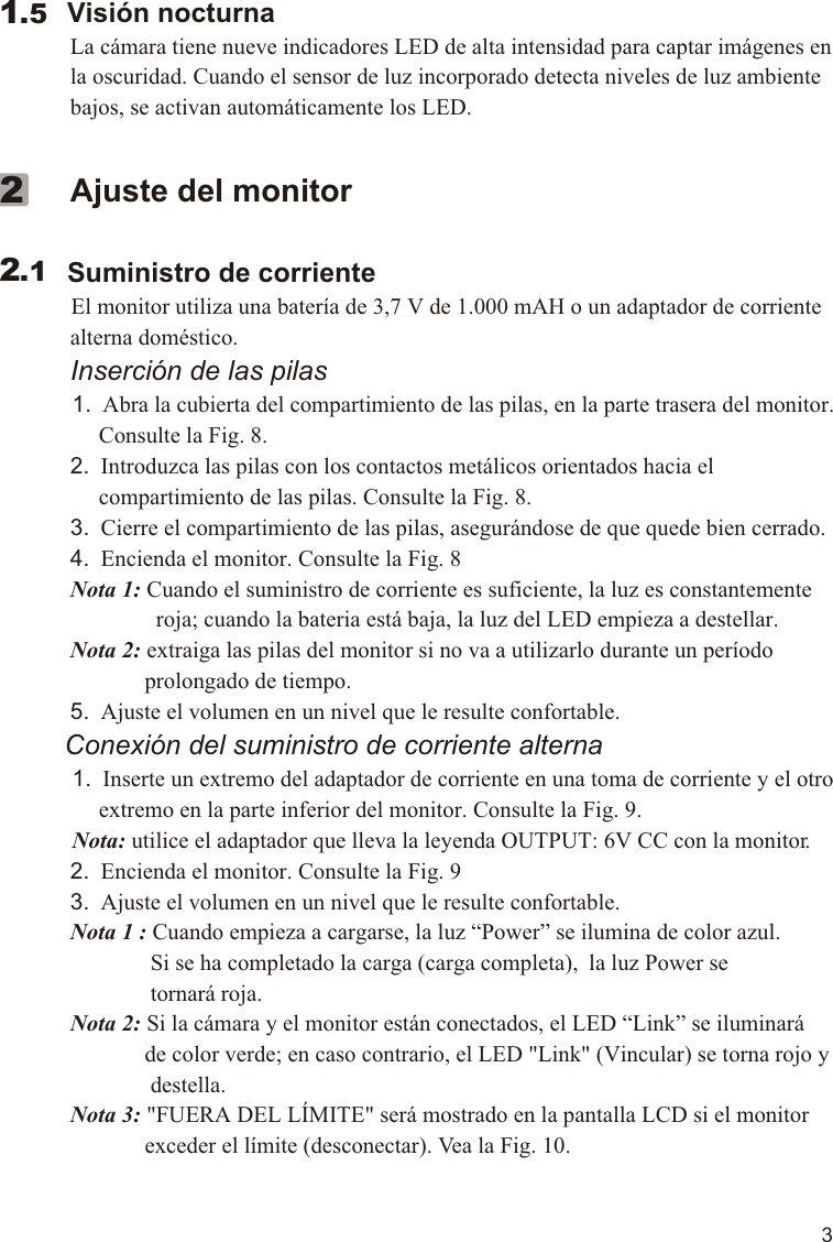 3        Visión nocturna             La cámara tiene nueve indicadores LED de alta intensidad para captar imágenes en              la oscuridad. Cuando el sensor de luz incorporado detecta niveles de luz ambiente              bajos, se activan automáticamente los LED.  1.5             Ajuste del monitor        Suministro de corriente          El monitor utiliza una batería de 3,7 V de 1.000 mAH o un adaptador de corriente              alterna doméstico.             Inserción de las pilas            1.  Abra la cubierta del compartimiento de las pilas, en la parte trasera del monitor.                  Consulte la Fig. 8.             2.  Introduzca las pilas con los contactos metálicos orientados hacia el                   compartimiento de las pilas. Consulte la Fig. 8.             3.  Cierre el compartimiento de las pilas, asegurándose de que quede bien cerrado.             4.  Encienda el monitor. Consulte la Fig. 8             Nota 1: Cuando el suministro de corriente es suficiente, la luz es constantemente                            roja; cuando la bateria está baja, la luz del LED empieza a destellar.              Nota 2: extraiga las pilas del monitor si no va a utilizarlo durante un período                           prolongado de tiempo.             5.  Ajuste el volumen en un nivel que le resulte confortable.          Conexión del suministro de corriente alterna          1.  Inserte un extremo del adaptador de corriente en una toma de corriente y el otro                   extremo en la parte inferior del monitor. Consulte la Fig. 9.            Nota: utilice el adaptador que lleva la leyenda OUTPUT: 6V CC con la monitor.             2.  Encienda el monitor. Consulte la Fig. 9             3.  Ajuste el volumen en un nivel que le resulte confortable.             Nota 1 : Cuando empieza a cargarse, la luz “Power” se ilumina de color azul.                            Si se ha completado la carga (carga completa),  la luz Power se                            tornará roja.             Nota 2: Si la cámara y el monitor están conectados, el LED “Link” se iluminará                           de color verde; en caso contrario, el LED &quot;Link&quot; (Vincular) se torna rojo y                            destella.             Nota 3: &quot;FUERA DEL LÍMITE&quot; será mostrado en la pantalla LCD si el monitor                           exceder el límite (desconectar). Vea la Fig. 10.                 2.12