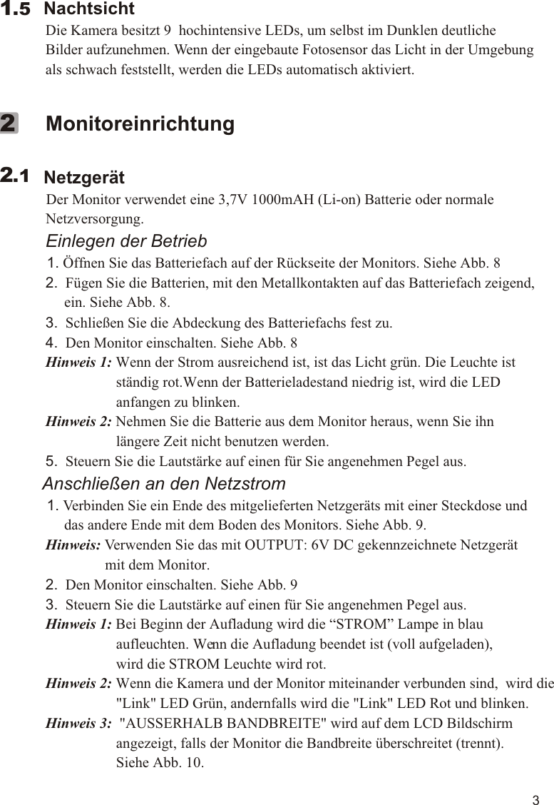 3        Nachtsicht             Die Kamera besitzt 9  hochintensive LEDs, um selbst im Dunklen deutliche              Bilder aufzunehmen. Wenn der eingebaute Fotosensor das Licht in der Umgebung              als schwach feststellt, werden die LEDs automatisch aktiviert.  1.5             Monitoreinrichtung        Netzgerät          Der Monitor verwendet eine 3,7V 1000mAH (Li-on) Batterie oder normale              Netzversorgung.             Einlegen der Betrieb          1. Öffnen Sie das Batteriefach auf der Rückseite der Monitors. Siehe Abb. 8             2.  Fügen Sie die Batterien, mit den Metallkontakten auf das Batteriefach zeigend,                   ein. Siehe Abb. 8.             3.  Schließen Sie die Abdeckung des Batteriefachs fest zu.             4.  Den Monitor einschalten. Siehe Abb. 8             Hinweis 1: Wenn der Strom ausreichend ist, ist das Licht grün. Die Leuchte ist                                 ständig rot.Wenn der Batterieladestand niedrig ist, wird die LED                                 anfangen zu blinken.             Hinweis 2: Nehmen Sie die Batterie aus dem Monitor heraus, wenn Sie ihn                                 längere Zeit nicht benutzen werden.             5.  Steuern Sie die Lautstärke auf einen für Sie angenehmen Pegel aus.         Anschließen an den Netzstrom          1. Verbinden Sie ein Ende des mitgelieferten Netzgeräts mit einer Steckdose und                   das andere Ende mit dem Boden des Monitors. Siehe Abb. 9.             Hinweis: Verwenden Sie das mit OUTPUT: 6V DC gekennzeichnete Netzgerät                              mit dem Monitor.             2.  Den Monitor einschalten. Siehe Abb. 9             3.  Steuern Sie die Lautstärke auf einen für Sie angenehmen Pegel aus.             Hinweis 1: Bei Beginn der Aufladung wird die “STROM” Lampe in blau                                 aufleuchten. Wenn die Aufladung beendet ist (voll aufgeladen),                                 wird die STROM Leuchte wird rot.             Hinweis 2: Wenn die Kamera und der Monitor miteinander verbunden sind,  wird die                                &quot;Link&quot; LED Grün, andernfalls wird die &quot;Link&quot; LED Rot und blinken.             Hinweis 3:  &quot;AUSSERHALB BANDBREITE&quot; wird auf dem LCD Bildschirm                                 angezeigt, falls der Monitor die Bandbreite überschreitet (trennt).                                 Siehe Abb. 10.               2.12