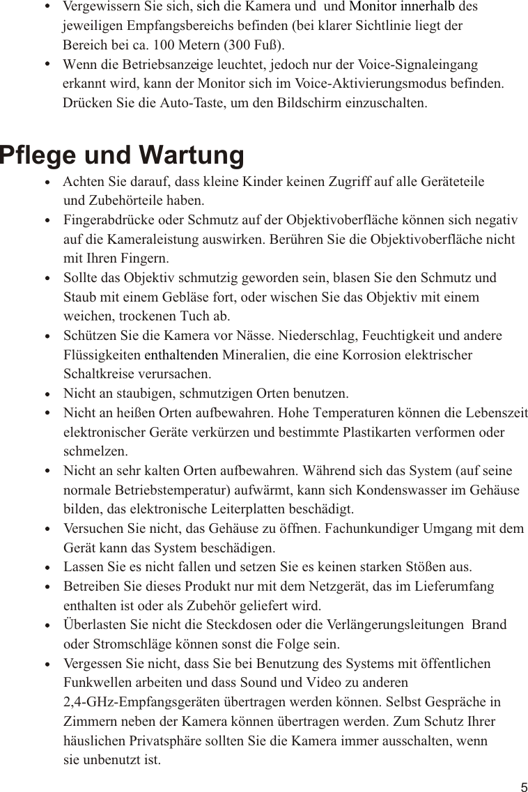 5Pflege und Wartung                Achten Sie darauf, dass kleine Kinder keinen Zugriff auf alle Geräteteile                   und Zubehörteile haben.                  Fingerabdrücke oder Schmutz auf der Objektivoberfläche können sich negativ                   auf die Kameraleistung auswirken. Berühren Sie die Objektivoberfläche nicht                   mit Ihren Fingern.                  Sollte das Objektiv schmutzig geworden sein, blasen Sie den Schmutz und                   Staub mit einem Gebläse fort, oder wischen Sie das Objektiv mit einem                   weichen, trockenen Tuch ab.                  Schützen Sie die Kamera vor Nässe. Niederschlag, Feuchtigkeit und andere                   Flüssigkeiten   Mineralien, die eine Korrosion elektrischer                    Schaltkreise verursachen.                  Nicht an staubigen, schmutzigen Orten benutzen.                  Nicht an heißen Orten aufbewahren. Hohe Temperaturen können die Lebenszeit                   elektronischer Geräte verkürzen und bestimmte Plastikarten verformen oder                   schmelzen.                  Nicht an sehr kalten Orten aufbewahren. Während sich das System (auf seine                   normale Betriebstemperatur) aufwärmt, kann sich Kondenswasser im Gehäuse                   bilden, das elektronische Leiterplatten beschädigt.                  Versuchen Sie nicht, das Gehäuse zu öffnen. Fachunkundiger Umgang mit dem                   Gerät kann das System beschädigen.                  Lassen Sie es nicht fallen und setzen Sie es keinen starken Stößen aus.                  Betreiben Sie dieses Produkt nur mit dem Netzgerät, das im Lieferumfang                   enthalten ist oder als Zubehör geliefert wird.                  Überlasten Sie nicht die Steckdosen oder die Verlängerungsleitungen  Brand                   oder Stromschläge können sonst die Folge sein.                  Vergessen Sie nicht, dass Sie bei Benutzung des Systems mit öffentlichen                   Funkwellen arbeiten und dass Sound und Video zu anderen                   2,4-GHz-Empfangsgeräten übertragen werden können. Selbst Gespräche in                   Zimmern neben der Kamera können übertragen werden. Zum Schutz Ihrer                   häuslichen Privatsphäre sollten Sie die Kamera immer ausschalten, wenn                   sie unbenutzt ist.enthaltenden   Vergewissern Sie sich,   die Kamera und  des    jeweiligen Empfangsbereichs befinden (bei klarer Sichtlinie liegt der    Bereich bei ca. 100 Metern (300 Fuß).    Wenn die Betriebsanzeige leuchtet, jedoch nur der Voice-Signaleingang    erkannt wird, kann der Monitor sich im Voice-Aktivierungsmodus befinden.    Drücken Sie die Auto-Taste, um den Bildschirm einzuschalten.sich Monitor innerhalb  und 