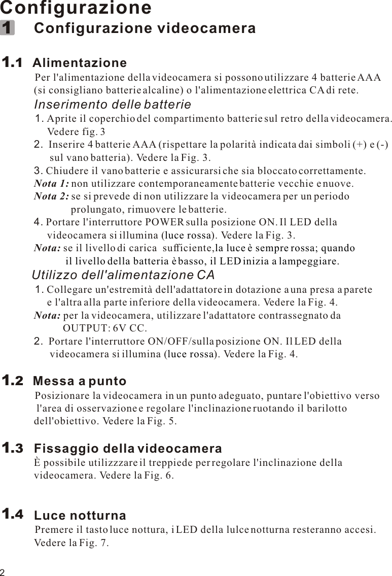 2Configurazione             Configurazione videocamera        Alimentazione          Per l&apos;alimentazione della videocamera si possono utilizzare 4 batterie AAA              (si consigliano batterie alcaline) o l&apos;alimentazione elettrica CA di rete.             Inserimento delle batterie          1. Aprite il coperchio del compartimento batterie sul retro della videocamera.                   Vedere fig. 3             2.  Inserire 4 batterie AAA (rispettare la polarità indicata dai simboli (+) e (-)                    sul vano batteria). Vedere la Fig. 3.             3. Chiudere il vano batterie e assicurarsi che sia bloccato correttamente.             Nota 1: non utilizzare contemporaneamente batterie vecchie e nuove.             Nota 2: se si prevede di non utilizzare la videocamera per un periodo                            prolungato, rimuovere le batterie.             4. Portare l&apos;interruttore POWER sulla posizione ON. Il LED della                   videocamera si illumina ( ). Vedere la Fig. 3.             Nota: se il livello di carica  sufficiente,         Utilizzo dell&apos;alimentazione CA          1. Collegare un&apos;estremità dell&apos;adattatore in dotazione a una presa a parete                   e l&apos;altra alla parte inferiore della videocamera. Vedere la Fig. 4.             Nota: per la videocamera, utilizzare l&apos;adattatore contrassegnato da                         OUTPUT: 6V CC.             2.  Portare l&apos;interruttore ON/OFF/sulla posizione ON. Il LED della                    videocamera si illumina ( ). Vedere la Fig. 4.            Messa a punto          Posizionare la videocamera in un punto adeguato, puntare l&apos;obiettivo verso               l&apos;area di osservazione e regolare l&apos;inclinazione ruotando il barilotto              dell&apos;obiettivo. Vedere la Fig. 5.             Fissaggio della videocamera             È possibile utilizzzare il treppiede per regolare l&apos;inclinazione della              videocamera. Vedere la Fig. 6.             Luce notturna          Premere il tasto luce nottura, i LED della lulce notturna resteranno accesi.              Vedere la Fig. 7.luce rossala luce è sempre rossa; quando                         il livello della batteria è basso, il LED inizia a lampeggiare.luce rossa1.111.21.31.4