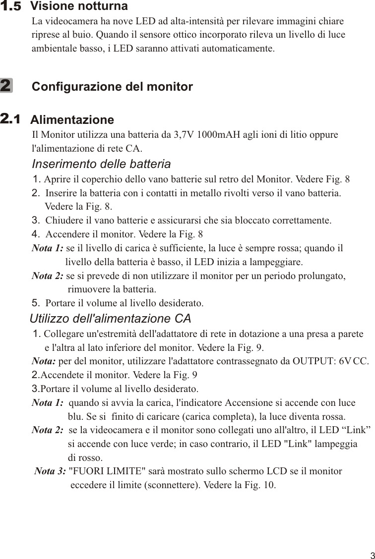 3        Visione notturna             La videocamera ha nove LED ad alta-intensità per rilevare immagini chiare              riprese al buio. Quando il sensore ottico incorporato rileva un livello di luce              ambientale basso, i LED saranno attivati automaticamente.1.5             Configurazione del monitor        Alimentazione          Il Monitor utilizza una batteria da 3,7V 1000mAH agli ioni di litio oppure              l&apos;alimentazione di rete CA.             Inserimento delle batteria            1. Aprire il coperchio dello vano batterie sul retro del Monitor. Vedere Fig. 8             2.  Inserire la batteria con i contatti in metallo rivolti verso il vano batteria.                   Vedere la Fig. 8.             3.  Chiudere il vano batterie e assicurarsi che sia bloccato correttamente.             4.  Accendere il monitor. Vedere la Fig. 8             Nota 1: se il livello di carica è sufficiente, la luce è sempre rossa; quando il                           livello della batteria è basso, il LED inizia a lampeggiare.             Nota 2: se si prevede di non utilizzare il monitor per un periodo prolungato,                            rimuovere la batteria.             5.  Portare il volume al livello desiderato.         Utilizzo dell&apos;alimentazione CA          1. Collegare un&apos;estremità dell&apos;adattatore di rete in dotazione a una presa a parete                   e l&apos;altra al lato inferiore del monitor. Vedere la Fig. 9.             Nota: per del monitor, utilizzare l&apos;adattatore contrassegnato da OUTPUT: 6V CC.             2.Accendete il monitor. Vedere la Fig. 9             3.Portare il volume al livello desiderato.             Nota 1:  quando si avvia la carica, l&apos;indicatore Accensione si accende con luce                            blu. Se si  finito di caricare (carica completa), la luce diventa rossa.             Nota 2:  se la videocamera e il monitor sono collegati uno all&apos;altro, il LED “Link”                            si accende con luce verde; in caso contrario, il LED &quot;Link&quot; lampeggia                            di rosso.              Nota 3: &quot;FUORI LIMITE&quot; sarà mostrato sullo schermo LCD se il monitor                             eccedere il limite (sconnettere). Vedere la Fig. 10.           2.12