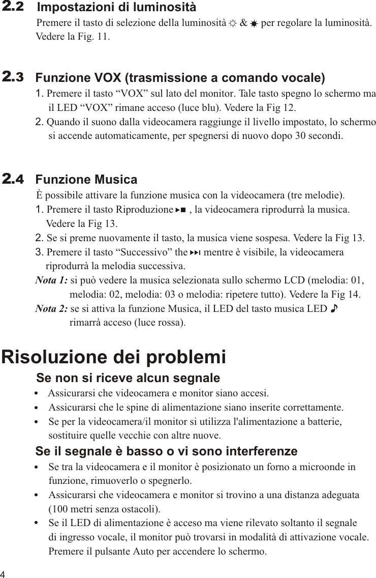 4             Funzione VOX (trasmissione a comando vocale)             1. Premere il tasto “VOX” sul lato del monitor. Tale tasto spegno lo schermo ma                   il LED “VOX” rimane acceso (luce blu). Vedere la Fig 12.             2. Quando il suono dalla videocamera raggiunge il livello impostato, lo schermo                   si accende automaticamente, per spegnersi di nuovo dopo 30 secondi.             Funzione Musica          È possibile attivare la funzione musica con la videocamera (tre melodie).             1. Premere il tasto Riproduzione      , la videocamera riprodurrà la musica.                  Vedere la Fig 13.             2. Se si preme nuovamente il tasto, la musica viene sospesa. Vedere la Fig 13.             3. Premere il tasto “Successivo” the      mentre è visibile, la videocamera                  riprodurrà la melodia successiva.             Nota 1: si può vedere la musica selezionata sullo schermo LCD (melodia: 01,                           melodia: 02, melodia: 03 o melodia: ripetere tutto). Vedere la Fig 14.                        Nota 2: se si attiva la funzione Musica, il LED del tasto musica LED                          rimarrà acceso (luce rossa).Risoluzione dei problemi     Se non si riceve alcun segnale                Assicurarsi che videocamera e monitor siano accesi.                  Assicurarsi che le spine di alimentazione siano inserite correttamente.                  Se per la videocamera/il monitor si utilizza l&apos;alimentazione a batterie,                   sostituire quelle vecchie con altre nuove.             Se il segnale è basso o vi sono interferenze                  Se tra la videocamera e il monitor è posizionato un forno a microonde in                   funzione, rimuoverlo o spegnerlo.                  Assicurarsi che videocamera e monitor si trovino a una distanza adeguata                   (100 metri senza ostacoli).                  Se il LED di alimentazione è acceso ma viene rilevato soltanto il segnale                   di ingresso vocale, il monitor può trovarsi in modalità di attivazione vocale.                   Premere il pulsante Auto per accendere lo schermo.2.32.4 Impostazioni di luminosità Premere il tasto di selezione della luminosità     &amp;     per regolare la luminosità.  Vedere la Fig. 11.2.2