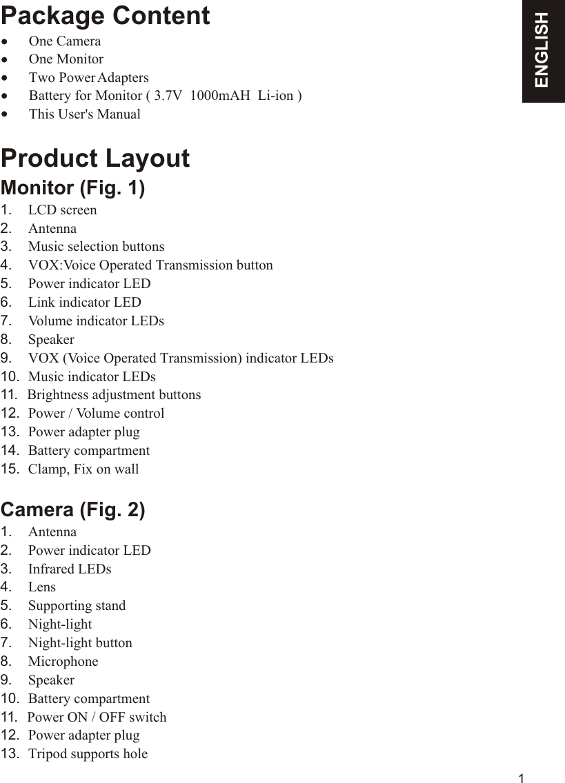 Package Content    One Camera        One Monitor        Two Power Adapters        Battery for Monitor ( 3.7V  1000mAH  Li-ion )        This User&apos;s ManualProduct LayoutMonitor (Fig. 1)1.    LCD screen2.    Antenna3.    Music selection buttons4.    VOX:Voice Operated Transmission button5.    Power indicator LED6.    Link indicator LED7.    Volume indicator LEDs8.    Speaker9.    VOX (Voice Operated Transmission) indicator LEDs10.  Music indicator LEDs11.   Brightness adjustment buttons 12.  Power / Volume control13.  Power adapter plug14.  Battery compartment15.  Clamp, Fix on wall Camera (Fig. 2)1.    Antenna2.    Power indicator LED3.    Infrared LEDs4.    Lens5.    Supporting stand6.    Night-light 7.    Night-light button8.    Microphone9.    Speaker10.  Battery compartment11.   Power ON / OFF switch12.  Power adapter plug13.  Tripod supports holeENGLISH1