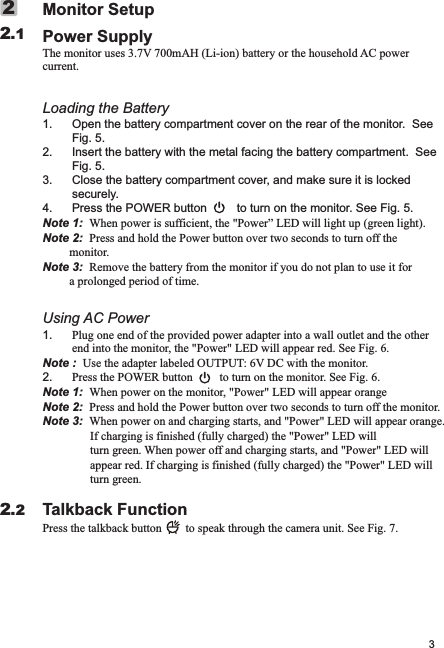 3Power Supplycurrent.Loading the Battery1.Fig. 5.2. Insert the battery with the metal facing the battery compartment.  See Fig. 5.3. Close the battery compartment cover, and make sure it is locked securely.4. Press the POWER button         to turn on the monitor. See Fig. 5.Note 1:  When power is sufficient, the &quot;Power” LED will light up (green light). Note 2:  Press and hold the Power button over two seconds to turn off the         monitor.Note 3:  Remove the battery from the monitor if you do not plan to use it for          a prolonged period of time.Using AC Power1. Plug one end of the provided power adapter into a wall outlet and the other end into the monitor, the &quot;Power&quot; LED will appear red. See Fig. 6.Note :  Use the adapter labeled OUTPUT: 6V DC with the monitor.2. Press the POWER button         to turn on the monitor. See Fig. 6.Note 1:  When power on the monitor, &quot;Power&quot; LED will appear orange                         Note 2:  Press and hold the Power button over two seconds to turn off the monitor.                Note 3:  When power on and charging starts, and &quot;Power&quot; LED will appear orange.                If charging is finished (fully charged) the &quot;Power&quot; LED will                 turn green. When power off and charging starts, and &quot;Power&quot; LED will                 appear red. If charging is finished (fully charged) the &quot;Power&quot; LED will                turn green.Talkback FunctionPress the talkback button        to speak through the camera unit. See Fig. 7.Monitor SetupThe monitor uses 3.7V 700mAH (Li-ion) battery or the household AC power  Open the battery compartment cover on the rear of the monitor.  See 2.122.2