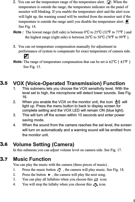 VOX (Voice-Operated Transmission) Function1. This submenu lets you choose the VOX sensitivity level. With the level set to high, the microphone will detect lower sounds. See Fig. 16.2. When you enable the VOX on the monitor unit, the icon         will       light up. Press the menu button to back to display screen for complete setting and the VOX LED will remain ON (blue light).3.      This will turn off the screen within 10 seconds and enter power          saving mode. 4.      When the sound from the camera reaches the set level, the screen           will turn on automatically and a warning sound will be emitted from          the monitor unit.Volume Setting (Camera)In this submenu you can adjust volume level on camera side. See Fig. 17.Music FunctionYou can play the music with the camera (three pieces of music) .1. Press the music button        , the camera will play music. See Fig. 18.2. Press the button       , the camera will play the next song.3. You can play all lullabies when you choose this        icon.4. You will stop the lullaby when you choose this        icon.53.63.73.5Note :  The lowest range (left side) is between 0℃ to 25℃ (32℉ to 77℉ ) and     the highest range (right side) is between 26℃ to 38℃ (78℉ to 99℉ ).3.  You can set temperature compensation manually for adjustment in       performance of system to compensate for exact temperature of camera side.Note: The range of temperature compensation that can be set is ±2℃（±3℉）          See Fig. 15.2.  You can set the temperature range of the temperature alert.         When the        temperature is outside the range, the temperature indicator on the panel of       monitor will blinking. If you enable the temperature alert and the alert icon       will light up, the warning sound will be emitted from the monitor unit if the       temperature is outside the range until you disable the temperature alert.              See Fig. 14.