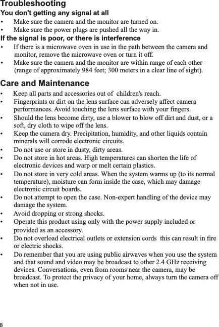 8You don&apos;t getting any signal at allŸŸMake sure the power plugs are pushed all the way in.If the signal is poor, or there is interferenceŸIf there is a microwave oven in use in the path between the camera and        monitor, remove the microwave oven or turn it off.ŸMake sure the camera and the monitor are within range of each other        (range of approximately 984 feet; 300 meters in a clear line of sight).Care and MaintenanceŸKeep all parts and accessories out of  children&apos;s reach.Ÿ Fingerprints or dirt on the lens surface can adversely affect camera         performances. Avoid touching the lens surface with your fingers.Ÿ Should the lens become dirty, use a blower to blow off dirt and dust, or a          soft, dry cloth to wipe off the lens.Ÿ Keep the camera dry. Precipitation, humidity, and other liquids contain        minerals will corrode electronic circuits.Ÿ Do not use or store in dusty, dirty areas.Ÿ Do not store in hot areas. High temperatures can shorten the life of         electronic devices and warp or melt certain plastics.Ÿ Do not store in very cold areas. When the system warms up (to its normal        temperature), moisture can form inside the case, which may damage        electronic circuit boards. Ÿ Do not attempt to open the case. Non-expert handling of the device may        damage the system.Ÿ Avoid dropping or strong shocks.Ÿ Operate this product using only with the power supply included or           provided as an accessory.Ÿ Do not overload electrical outlets or extension cords  this can result in fire         or electric shocks.Ÿ Do remember that you are using public airwaves when you use the system        and that sound and video may be broadcast to other 2.4 GHz receiving        devices. Conversations, even from rooms near the camera, may be        broadcast. To protect the privacy of your home, always turn the camera off        when not in use.  TroubleshootingMake sure the camera and the monitor are turned on.