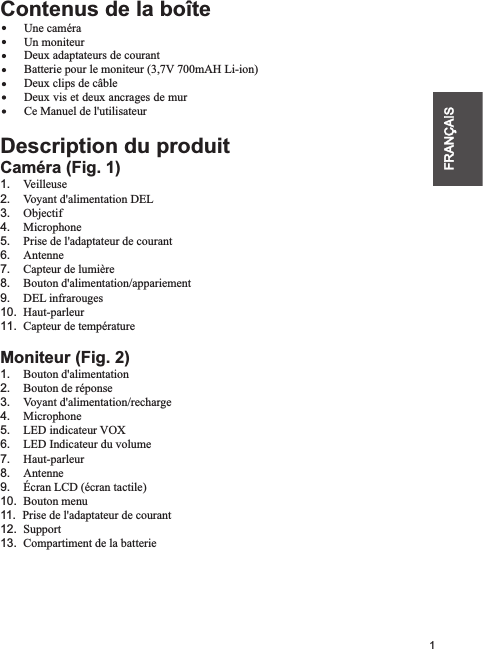 1FRANÇAISContenus de la boîte    Une caméra        Un moniteur        Deux adaptateurs de courant        Batterie pour le moniteur (3,7V 700mAH Li-ion)        Deux clips de câble                Ce Manuel de l&apos;utilisateurDescription du produitCaméra (Fig. 1)1.    Veilleuse2.    Voyant d&apos;alimentation DEL3.    Objectif4.    Microphone5.    Prise de l&apos;adaptateur de courant6.    Antenne7.    Capteur de lumière8.    Bouton d&apos;alimentation/appariement9.    DEL infrarouges10.  Haut-parleur11.  Capteur de températureMoniteur (Fig. 2)1.    Bouton d&apos;alimentation2.    Bouton de réponse 3.    Voyant d&apos;alimentation/recharge4.    Microphone5.    LED indicateur VOX6.    LED Indicateur du volume7.    Haut-parleur8.    Antenne9.    Écran LCD 10.  Bouton menu11.  Prise de l&apos;adaptateur de courant12.  Support13.  Compartiment de la batterieDeux vis et deux ancrages de mur(écran tactile)