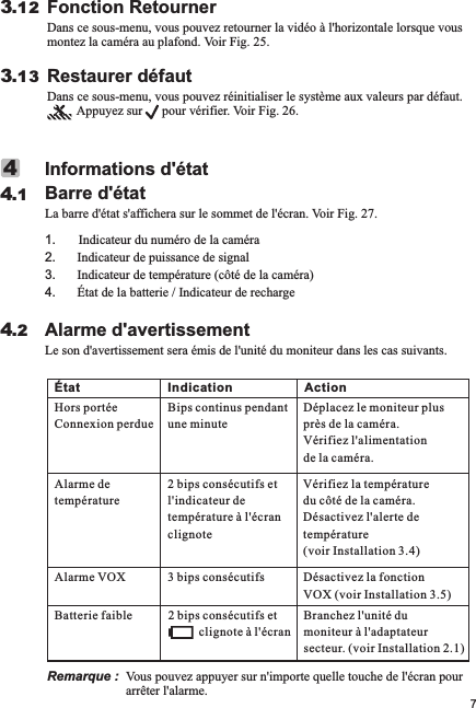 Alarme d&apos;avertissementLe son d&apos;avertissement sera émis de l&apos;unité du moniteur dans les cas suivants.4.2Informations d&apos;étatBarre d&apos;étatLa barre d&apos;état s&apos;affichera sur le sommet de l&apos;écran. Voir Fig. 27.1       Indicateur du numéro de la caméra2. Indicateur de puissance de signal3. Indicateur de température (côté de la caméra)4. État de la batterie / Indicateur de recharge.44.1Fonction RetournerDans ce sous-menu, vous pouvez retourner la vidéo à l&apos;horizontale lorsque vous montez la caméra au plafond. Voir Fig. 25.3.12Restaurer défautDans ce sous-menu, vous pouvez réinitialiser le système aux valeurs par défaut.          Appuyez sur      pour vérifier. Voir Fig. 26.3.137Remarque :  Vous pouvez appuyer sur n&apos;importe quelle touche de l&apos;écran pour arrêter l&apos;alarme. État Indication ActionHors portéeConnexion perdue Bips continus pendant une minuteDéplacez le moniteur plus près de la caméra. Vérifiez l&apos;alimentation de la caméra.Alarme de température2 l&apos;indicateur de température à l&apos;écran clignotebips consécutifs et  Vérifiez la température du côté de la caméra. Désactivez l&apos;alerte de température (voir Installation 3.4)Alarme VOX 3 bips consécutifs Désactivez la fonction VOX (voir Installation 3.5)Batterie faible2           clignote à l&apos;écranbips consécutifs et  Branchez l&apos;unité du moniteur à l&apos;adaptateur secteur. (voir Installation 2.1)