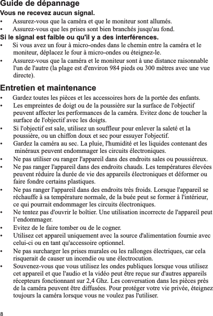 Vous ne recevez aucun signal.ŸŸAssurez-vous que les prises sont bien branchés jusqu&apos;au fond.Si le signal est faible ou qu&apos;il y a des interférences.ŸSi vous avez un four à micro-ondes dans le chemin entre la caméra et le        moniteur, déplacez le four à micro-ondes ou éteignez-le.ŸAssurez-vous que la caméra et le moniteur sont à une distance raisonnable         l&apos;un de l&apos;autre (la plage est d&apos;environ 984 pieds ou 300 mètres avec une vue         directe).Entretien et maintenanceŸGardez toutes les pièces et les accessoires hors de la portée des enfants.Ÿ Les empreintes de doigt ou de la poussière sur la surface de l&apos;objectif        peuvent affecter les performances de la caméra. Evitez donc de toucher la        surface de l&apos;objectif avec les doigts.Ÿ Si l&apos;objectif est sale, utilisez un souffleur pour enlever la saleté et la        poussière, ou un chiffon doux et sec pour essuyer l&apos;objectif.Ÿ Gardez la caméra au sec. La pluie, l&apos;humidité et les liquides contenant des         minéraux peuvent endommager les circuits électroniques.Ÿ Ne pas utiliser ou ranger l&apos;appareil dans des endroits sales ou poussiéreux.Ÿ Ne pas ranger l&apos;appareil dans des endroits chauds. Les températures élevées        peuvent réduire la durée de vie des appareils électroniques et déformer ou        faire fondre certains plastiques.Ÿ Ne pas ranger l&apos;appareil dans des endroits très froids. Lorsque l&apos;appareil se        réchauffe à sa température normale, de la buée peut se former à l&apos;intérieur,         ce qui pourrait endommager les circuits électroniques. Ÿ Ne tentez pas d&apos;ouvrir le boîtier. Une utilisation incorrecte de l&apos;appareil peut        l’endommager.Ÿ Evitez de le faire tomber ou de le cogner.Ÿ Utilisez cet appareil uniquement avec la source d&apos;alimentation fournie avec        celui-ci ou en tant qu&apos;accessoire optionnel.Ÿ Ne pas surcharger les prises murales ou les rallonges électriques, car cela        risquerait de causer un incendie ou une électrocution.Ÿ Souvenez-vous que vous utilisez les ondes publiques lorsque vous utilisez        cet appareil et que l&apos;audio et la vidéo peut être reçue sur d&apos;autres appareils        récepteurs fonctionnant sur 2,4 Ghz. Les conversation dans les pièces près        de la caméra peuvent être diffusées. Pour protéger votre vie privée, éteignez         toujours la caméra lorsque vous ne voulez pas l&apos;utiliser.      Guide de dépannageAssurez-vous que la caméra et que le moniteur sont allumés.8