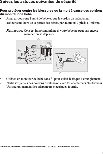 Suivez les astuces suivantes de sécuritéPour protéger contre les blessures ou la mort à cause des cordons du moniteur de bébé :ŸAssurez-vous que l&apos;unité de bébé et que le cordon de l&apos;adaptateur         secteur sont  hors de la portée des bébés, par au moins 3 pieds (1 mètre).             Remarque: Cela est important même si votre bébé ne peut pas encore                               marcher ou se déplacer.ŸUtilisez un moniteur de bébé sans fil pour éviter le risque d&apos;étranglement.Ÿ N&apos;utilisez jamais des cordons d&apos;extension avec les adaptateurs électriquess.          Utilisez uniquement les adaptateurs électriques fournis.Cet élément est conf orme aux dispositions et au x termes spécifiques d e la Directive 1999/5 /EC.3 pieds (1 mètre)unité du bébé3 pieds (1 mètre)Câble d&apos;adapta teur9