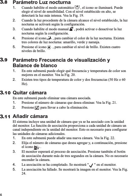 Parámetro Luz nocturna1. Cuando habilite el modo automático       , el icono se iluminará. Puede elegir el nivel de sensibilidad. Con el nivel establecido en alto, se detectará la luz más intensa. Vea la Fig. 19.2. Cuando la luz procedente de la cámara alcance el nivel establecido, la luz nocturna se activará según la configuración.3. Cuando habilite el modo manual      , podrá activar o desactivar la luz nocturna según la configuración.4. Presione el icono       , para cambiar el color de la luz nocturna. Existen tres colores de luz nocturna: amarillo, verde y naranja. 5. Presione el icono       , para cambiar el nivel de brillo. Existen cuatro niveles de brillo.Parámetro Frecuencia de visualización y Balance de blanco1. En este submenú puede elegir qué frecuencia y temperatura de color son mejores en el monitor. Vea la Fig. 20.2. Existen tres tipos de temperatura de color y dos frecuencias (50 Hz o 60 Hz). Quitar cámaraEn este submenú puede eliminar una cámara asociada.1. Presione el número de cámaras que desea eliminar. Vea la Fig. 21.2. Presione       para llevar a cabo la eliminación.Añadir cámaraEl sistema incluye una unidad de cámara que ya se ha asociado con la unidad del monitor. La función de asociación proporciona a cada unidad de cámara un canal independiente en la unidad del monitor. Esto es necesario para configurar las unidades de cámaras adicionales.1. En este submenú puede añadir una nueva cámara. Vea la Fig. 22.2. Elija el número de cámaras que desea agregar y, a continuación, presione el icono        . 3. El monitor esperará al proceso de asociación. Presione también el botón de asociación durante más de tres segundos en la cámara. No es necesario encender la cámara.4. La asociación se ha completado. Se mostrará &quot;      &quot; en el monitor. 5. La asociación ha fallado. Se mostrará la imagen en el monitor. Vea la Fig. 24.63.113.103.93.8