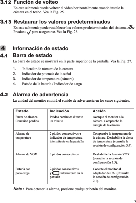 Alarma de advertenciaLa unidad del monitor emitirá el sonido de advertencia en los casos siguientes.4.2Información de estadoBarra de estadoLa barra de estado se mostrará en la parte superior de la pantalla. Vea la Fig. 27.1       Indicador de número de la cámara2. Indicador de potencia de la señal3. Indicador de temperatura (cámara)4. Estado de la batería / Indicador de carga.44.1Función de volteoEn este submenú puede voltear el vídeo horizontalmente cuando instale la cámara en el techo. Vea la Fig. 25.3.12Restaurar los valores predeterminadosEn este submenú puede restablecer los valores predeterminados del sistema.       Presione      para asegurarse. Vea la Fig. 26.3.137Nota :  Para detener la alarma, presione cualquier botón del monitor.Estado Indicación AcciónFuera de alcanceConexión perdidaPitidos continuos durante un minutoAcerque el monitor a la cámara. Compruebe la energía de la cámara.Alarma de temperatura2 pitidos consecutivos e indicador de temperatura intermitente en la pantallaCompruebe la temperatura de la cámara. Deshabilite la alerta de temperatura (consulte la sección de configuración 3.4).Alarma de VOX 3 pitidos consecutivos Deshabilite la función VOX (consulte la sección de configuración 3.5).Batería con poca carga2 pitidos consecutivos y           intermitente en la pantallaConecte el monitor al adaptador de CA. (Consulte la sección de configuración 2.1).