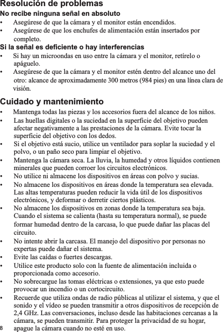 No recibe ninguna señal en absolutoŸŸAsegúrese de que los enchufes de alimentación están insertados por          completo.Si la señal es deficiente o hay interferenciasŸSi hay un microondas en uso entre la cámara y el monitor, retírelo o        apáguelo.ŸAsegúrese de que la cámara y el monitor estén dentro del alcance uno del          otro: alcance de aproximadamente 300 metros (984 pies) en una línea clara de         visión.Cuidado y mantenimientoŸMantenga todas las piezas y los accesorios fuera del alcance de los niños.Ÿ Las huellas digitales o la suciedad en la superficie del objetivo pueden        afectar negativamente a las prestaciones de la cámara. Evite tocar la        superficie del objetivo con los dedos.Ÿ Si el objetivo está sucio, utilice un ventilador para soplar la suciedad y el        polvo, o un paño seco para limpiar el objetivo.Ÿ Mantenga la cámara seca. La lluvia, la humedad y otros líquidos contienen        minerales que pueden corroer los circuitos electrónicos.Ÿ No utilice ni almacene los dispositivos en áreas con polvo y sucias.Ÿ No almacene los dispositivos en áreas donde la temperatura sea elevada.         Las altas temperaturas pueden reducir la vida útil de los dispositivos        electrónicos, y deformar o derretir ciertos plásticos.Ÿ No almacene los dispositivos en zonas donde la temperatura sea baja.         Cuando el sistema se calienta (hasta su temperatura normal), se puede         formar humedad dentro de la carcasa, lo que puede dañar las placas del          circuito. Ÿ No intente abrir la carcasa. El manejo del dispositivo por personas no        expertas puede dañar el sistema.Ÿ Evite las caídas o fuertes descargas.Ÿ Utilice este producto solo con la fuente de alimentación incluida o        proporcionada como accesorio.Ÿ No sobrecargue las tomas eléctricas o extensiones, ya que esto puede        provocar un incendio o un cortocircuito.Ÿ Recuerde que utiliza ondas de radio públicas al utilizar el sistema, y que el        sonido y el vídeo se pueden transmitir a otros dispositivos de recepción de        2,4 GHz. Las conversaciones, incluso desde las habitaciones cercanas a la        cámara, se pueden transmitir. Para proteger la privacidad de su hogar,        apague la cámara cuando no esté en uso. Resolución de problemasAsegúrese de que la cámara y el monitor están encendidos.8