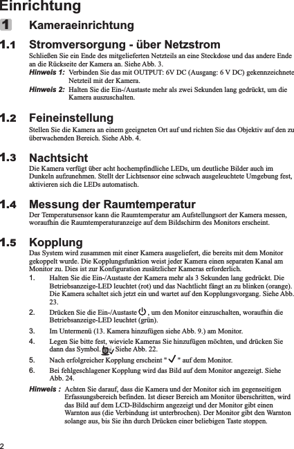 2EinrichtungKameraeinrichtungStromversorgung - über NetzstromSchließen Sie ein Ende des mitgelieferten Netzteils an eine Steckdose und das andere Ende an die Rückseite der Kamera an. Siehe Abb. 3.Hinweis 1:  Verbinden Sie das mit OUTPUT: 6V DC (Ausgang: 6 V DC) gekennzeichnete Netzteil mit der Kamera.Hinweis 2:  Halten Sie die Ein-/Austaste mehr als zwei Sekunden lang gedrückt, um die Kamera auszuschalten.FeineinstellungStellen Sie die Kamera an einem geeigneten Ort auf und richten Sie das Objektiv auf den zu überwachenden Bereich. Siehe Abb. 4.NachtsichtDie Kamera verfügt über acht hochempfindliche LEDs, um deutliche Bilder auch im Dunkeln aufzunehmen. Stellt der Lichtsensor eine schwach ausgeleuchtete Umgebung fest, aktivieren sich die LEDs automatisch.Messung der RaumtemperaturDer Temperatursensor kann die Raumtemperatur am Aufstellungsort der Kamera messen, woraufhin die Raumtemperaturanzeige auf dem Bildschirm des Monitors erscheint.KopplungDas System wird zusammen mit einer Kamera ausgeliefert, die bereits mit dem Monitor gekoppelt wurde. Die Kopplungsfunktion weist jeder Kamera einen separaten Kanal am Monitor zu. Dies ist zur Konfiguration zusätzlicher Kameras erforderlich.1. Halten Sie die Ein-/Austaste der Kamera mehr als 3 Sekunden lang gedrückt. Die Betriebsanzeige-LED leuchtet (rot) und das Nachtlicht fängt an zu blinken (orange). Die Kamera schaltet sich jetzt ein und wartet auf den Kopplungsvorgang. Siehe Abb. 23.2. Drücken Sie die Ein-/Austaste      , um den Monitor einzuschalten, woraufhin die Betriebsanzeige-LED leuchtet (grün).3. Im Untermenü (13. Kamera hinzufügen siehe Abb. 9.) am Monitor.4. Legen Sie bitte fest, wieviele Kameras Sie hinzufügen möchten, und drücken Sie dann das Symbol.        Siehe Abb. 22.5. Nach erfolgreicher Kopplung erscheint &quot;      &quot; auf dem Monitor.6. Bei fehlgeschlagener Kopplung wird das Bild auf dem Monitor angezeigt. Siehe Abb. 24.Hinweis :  Achten Sie darauf, dass die Kamera und der Monitor sich im gegenseitigen Erfassungsbereich befinden. Ist dieser Bereich am Monitor überschritten, wird das Bild auf dem LCD-Bildschirm angezeigt und der Monitor gibt einen Warnton aus (die Verbindung ist unterbrochen). Der Monitor gibt den Warnton solange aus, bis Sie ihn durch Drücken einer beliebigen Taste stoppen.11.11.21.31.41.5