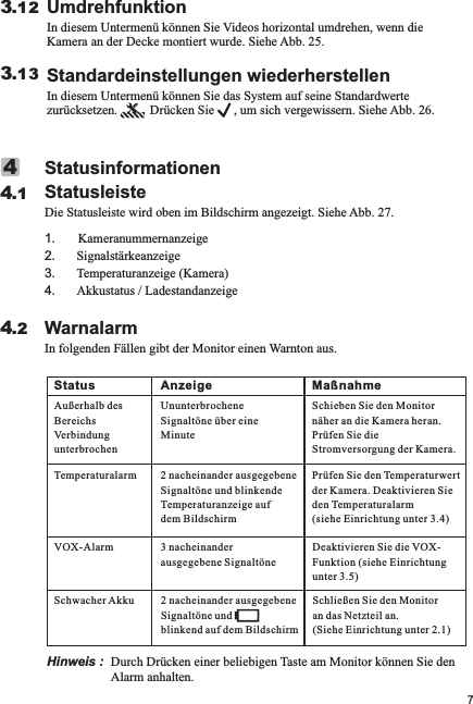 WarnalarmIn folgenden Fällen gibt der Monitor einen Warnton aus.4.2StatusinformationenStatusleisteDie Statusleiste wird oben im Bildschirm angezeigt. Siehe Abb. 27.1       Kameranummernanzeige2. Signalstärkeanzeige3. Temperaturanzeige (Kamera)4. Akkustatus / Ladestandanzeige.44.1UmdrehfunktionIn diesem Untermenü können Sie Videos horizontal umdrehen, wenn die Kamera an der Decke montiert wurde. Siehe Abb. 25.3.12Standardeinstellungen wiederherstellenIn diesem Untermenü können Sie das System auf seine Standardwerte zurücksetzen.          Drücken Sie      , um sich vergewissern. Siehe Abb. 26.3.137Hinweis :  Durch Drücken einer beliebigen Taste am Monitor können Sie den Alarm anhalten.Status Anzeige MaßnahmeAußerhalb des BereichsVerbindung unterbrochenUnunterbrochene Signaltöne über eine MinuteSchieben Sie den Monitor näher an die Kamera heran. Prüfen Sie die Stromversorgung der Kamera.Temperaturalarm 2 nacheinander ausgegebene Signaltöne und blinkende Temperaturanzeige auf dem BildschirmPrüfen Sie den Temperaturwert der Kamera. Deaktivieren Sie den Temperaturalarm (siehe Einrichtung unter 3.4)VOX-Alarm 3 nacheinander ausgegebene SignaltöneDeaktivieren Sie die VOX-Funktion (siehe Einrichtung unter 3.5)Schwacher Akku2 nacheinander ausgegebene Signaltöne und blinkend auf dem BildschirmSchließen Sie den Monitor an das Netzteil an. (Siehe Einrichtung unter 2.1)