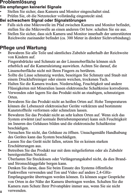 Sie empfangen keinerlei SignaleŸŸPrüfen Sie, ob die Netzstecker vollständig eingesteckt sind.Bei schwachem Signal oder SignalstörungenŸFalls sich eine Mikrowelle im Pfad zwischen Kamera und Monitor befindet,        stellen Sie die Mikrowelle an einen anderen Ort bzw. schalten Sie sie aus.ŸStellen Sie sicher, dass sich Kamera und Monitor innerhalb der unterstützten        Reichweite zueinander befindet (ca. 300 Meter in direkter Sichtverbindung).Pflege und WartungŸ Bewahren Sie alle Teile und sämtliches Zubehör außerhalb der Reichweite         von Kindern auf.Ÿ Fingerabdrücke und Schmutz an der Linsenoberfläche können sich         erheblich auf die Kameraleistung auswirken. Achten Sie darauf, die          Linsenoberfläche nicht mit Ihren Fingern zu berühren.Ÿ Sollte die Linse schmutzig werden, beseitigen Sie Schmutz und Staub mit        einem Druckluftreiniger oder einem weichen, trockenen Tuch.Ÿ Halten Sie die Kamera trocken. Niederschlag, Feuchtigkeit und andere        Flüssigkeiten mit Mineralien lassen elektronische Schaltkreise korrodieren.Ÿ Verwenden oder lagern Sie das Produkt nicht an staubigen, schmutzigen          Orten.Ÿ Bewahren Sie das Produkt nicht an heißen Orten auf. Hohe Temperaturen        können die Lebenszeit elektronischer Geräte verkürzen und bestimmte        Kunststoffteile verformen oder schmelzen lassen.Ÿ Bewahren Sie das Produkt nicht an sehr kalten Orten auf. Wenn sich das        System erwärmt (auf normale Betriebstemperatur) kann sich Feuchtigkeit          im Inneren des Gehäuses bilden und die elektronische Schaltkreise          beschädigen.Ÿ Versuchen Sie nicht, das Gehäuse zu öffnen. Unsachgemäße Handhabung        des Gerätes kann das System beschädigen.Ÿ Lassen Sie das Gerät nicht fallen, setzen Sie es keinen starken        Erschütterungen aus.Ÿ Betreiben Sie das Produkt nur mit dem mitgelieferten oder als Zubehör        bereitgestellten Netzteil.Ÿ Überlasten Sie Steckdosen oder Verlängerungskabel nicht, da dies Brand-         und Stromschlaggefahr bergen kann.Ÿ Denken Sie daran, dass Sie beim Einsatz des Systems öffentliche         Funkwellen verwenden und Ton und Video auf andere 2,4-GHz-         Empfangsgeräte übertragen werden können. Es können sogar Gespräche          von Orten in der Nähe der Kamera übertragen werden. Schalten Sie die          Kamera zum Schutz Ihrer Privatsphäre immer aus, wenn Sie sie nicht          verwenden. ProblemlösungStellen Sie sicher, dass Kamera und Monitor eingeschaltet sind.8