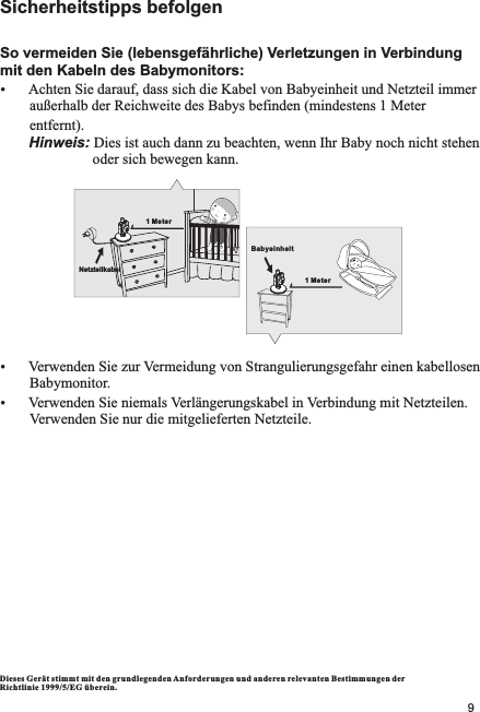 Sicherheitstipps befolgenSo vermeiden Sie (lebensgefährliche) Verletzungen in Verbindung mit den Kabeln des Babymonitors:ŸAchten Sie darauf, dass sich die Kabel von Babyeinheit und Netzteil immer          außerhalb der Reichweite des Babys befinden (mindestens 1 Meter         entfernt).       Hinweis: Dies ist auch dann zu beachten, wenn Ihr Baby noch nicht stehen                         oder sich bewegen kann.ŸVerwenden Sie zur Vermeidung von Strangulierungsgefahr einen kabellosen        Babymonitor.ŸVerwenden Sie niemals Verlängerungskabel in Verbindung mit Netzteilen.          Verwenden Sie nur die mitgelieferten Netzteile.Dieses Gerät stimm t mit den grundlegende n Anforde rungen und anderen relevanten Besti mmungen der Richtlinie 1999/ 5/EG überein.Babyeinheit1 Meter1 MeterNetzteilkabel9