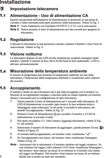 2InstallazioneImpostazione telecameraAlimentazione - Uso di alimentazione CAInserire un&apos;estremità dell&apos;adattatore di alimentazione in dotazione in una presa di corrente e l&apos;altra estremità nella parte posteriore della telecamera. Vedere la Fig. 3.Nota 1:  Usare l&apos;adattatore con l&apos;etichetta OUTPUT: 6 V CC con la telecamera.Nota 2:  Tenere premuto il tasto di alimentazione per due secondi per spegnere la telecamera.RegolazioneCollocare la telecamera in una posizione comoda e puntare l&apos;obiettivo verso l&apos;area di osservazione. Vedere la Fig. 4.Visione notturnaLa telecamera dispone di otto LED ad alta intensità per scegliere immagini nitide notturne. Quando il sensore di luce rileva livelli bassi di luce ambientale, i LED si attivano automaticamente.Misurazione della temperatura ambienteIl sensore di temperatura può misurare la temperatura ambiente sul lato della telecamera e l&apos;indicazione della temperatura ambiente è visualizzata sullo schermo del monitor.AccoppiamentoIl sistema è dotato di una telecamera che è già stata accoppiata con il monitor. La funzione di accoppiamento assegna a ciascuna unità un canale separato sul monitor. Questo è necessario per la configurazione di altre telecamere.1. Tenere premuto il tasto di alimentazione per 3 secondi sulla telecamera. IL LED di alimentazione si accende (spia rossa) e la luce notturna inizia a lampeggiare (spia arancione). In tal modo si accende la telecamera, che attende l&apos;accoppiamento. Vedere la Fig. 23.2. Premere il tasto di alimentazione      per accedere il monitor e il LED di alimentazione si accende (verde).3. Nel menu secondario (13. Add Camera (Aggiungi telecamera), vedere la Fig. 9.) sul monitor.4. Selezionare il numero di telecamere da aggiungere, quindi premere l&apos;icona.        Vedere la Figura 22.5. Al termine dell&apos;accoppiamento, sul monitor viene visualizzato &quot;     &quot; .6. Se l&apos;accoppiamento non riesce, sul monitor viene visualizzata l&apos;immagine. Vedere la Fig. 24.Nota :  Assicurarsi che la telecamera e il monitor rientrino nel raggio reciproco. Se non riestrano nel raggio, sullo schermo LCD viene visualizzata l&apos;immagine e dal monitor viene emesso un suono di avvertenza se il monitor non rientra nel raggio (scollegato). Dal monitor viene emesso un suono di avvertenza finché non si preme un tasto per arrestarlo.       11.11.21.31.41.5