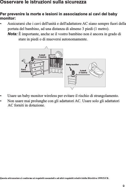 Osservare le istruzioni sulla sicurezzaPer prevenire la morte e lesioni in associazione ai cavi del baby monitor:ŸAssicurarsi che i cavi dell&apos;unità e dell&apos;adattatore AC siano sempre fuori della        portata del bambino, ad una distanza di almeno 3 piedi (1 metro).       Nota: È importante, anche se il vostro bambino non è ancora in grado di                    stare in piedi o di muoversi autonomamente.ŸUsare un baby monitor wireless per evitare il rischio di strangolamento.ŸNon usare mai prolunghe con gli adattatori AC. Usare solo gli adattatori         AC forniti in dotazione.Questa attre zzatura è conforme ai requisiti essenzial i e ad altri requisiti relativi della Direttiva 1999/5/CE.3 piedi (1 metro)Cavo adattatoreBaby monitor3 piedi (1 metro)9