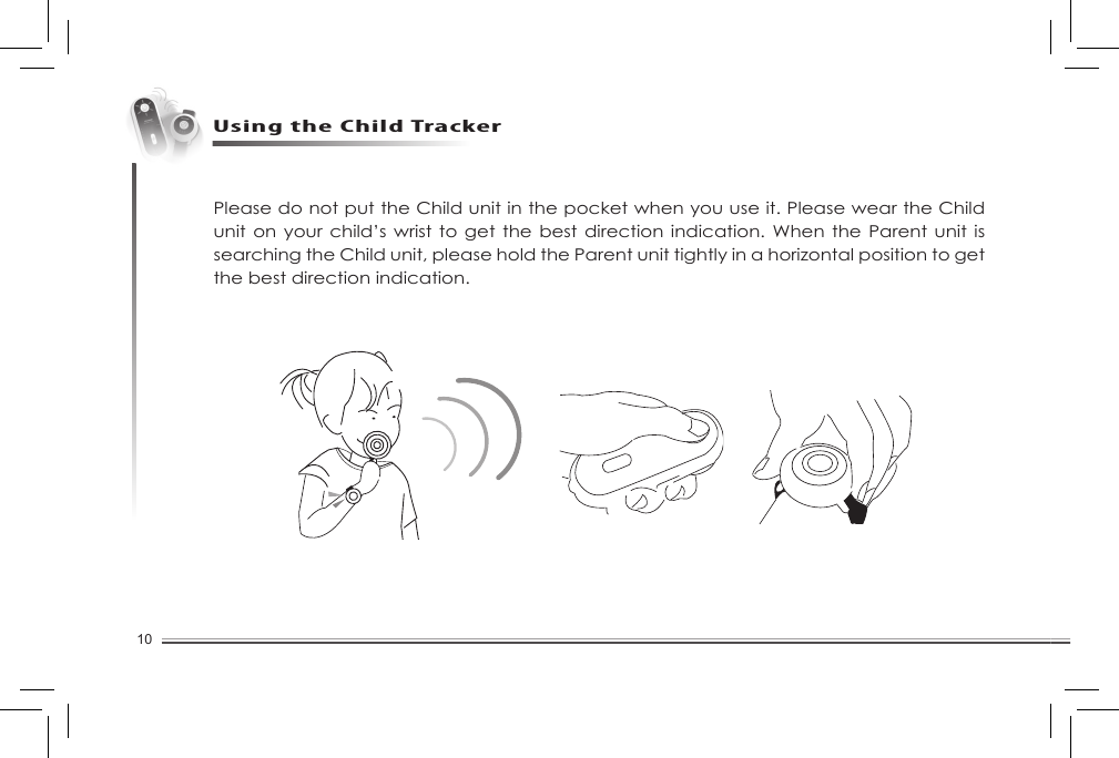 10Using the Child TrackerPlease do not put the Child unit in the pocket when you use it. Please wear the Child unit on your child’s  wrist to get  the best direction indication. When the Parent unit is searching the Child unit, please hold the Parent unit tightly in a horizontal position to get the best direction indication. 