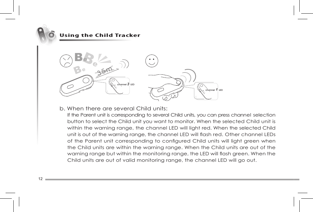 12Using the Child Trackerchannel 1 LEDBeBeBechannel 3 LED35mb. When there are several Child units: If the Parent unit is corresponding to several Child units, you can press channel selection button to select the Child unit you want to monitor. When the selected Child unit is within the warning range, the channel LED will light red. When the selected Child unitisoutofthewarningrange,thechannelLEDwillashred.OtherchannelLEDsoftheParentunitcorrespondingtoconguredChildunitswilllightgreenwhenthe Child units are within the warning range. When the Child units are out of the warningrangebutwithinthemonitoringrange,theLEDwillashgreen.WhentheChild units are out of valid monitoring range, the channel LED will go out. 