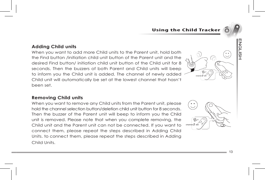 13Using the Child TrackerAdding Child unitsWhen you want to add more Child units to the Parent unit, hold both the Find button /initiation child unit button of the Parent unit and the desired Find button/ initiation child unit button of the Child unit for 8 seconds. Then  the  buzzers  of  both  Parent  and  Child units will beep to inform you the Child unit is added. The channel of newly added Child unit will automatically be set at the lowest channel that hasn’t been set. Removing Child unitsWhen you want to remove any Child units from the Parent unit, please hold the channel selection button/deletion child unit button for 8 seconds. Then the buzzer of the Parent unit will beep to inform you the Child unit is  removed.  Please note that when you complete  removing,  the Child unit and the Parent unit can not be connected. If you want to connect  them,  please  repeat  the  steps  described  in  Adding  Child Units. to connect them, please repeat the steps described in Adding Child Units. Bechannel 2 LEDBechannel 2 LED