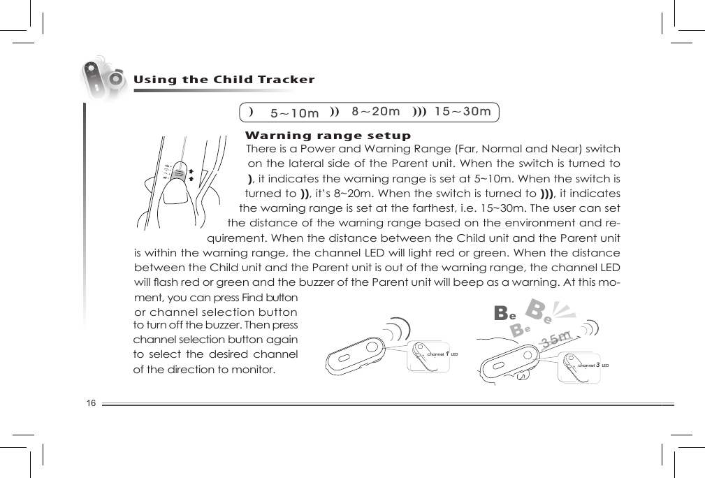 16There is a Power and Warning Range (Far, Normal and Near) switch on the lateral side of the Parent unit. When the switch is turned to ), it indicates the warning range is set at 5~10m. When the switch is turned to )), it’s 8~20m. When the switch is turned to ))), it indicates the warning range is set at the farthest, i.e. 15~30m. The user can set the distance of the warning range based on the environment and re-quirement. When the distance between the Child unit and the Parent unit is within the warning range, the channel LED will light red or green. When the distance between the Child unit and the Parent unit is out of the warning range, the channel LED willashredorgreenandthebuzzeroftheParentunitwillbeepasawarning.Atthismo-ment, you can press Find button or channel selection button Using the Child Tracker) 5~10m) )8~20m) ) )15~30mchannel 3 LEDBeBeBechannel 1 LED35mto turn off the buzzer. Then press channel selection button again to  select  the  desired  channel of the direction to monitor. Warning range setup